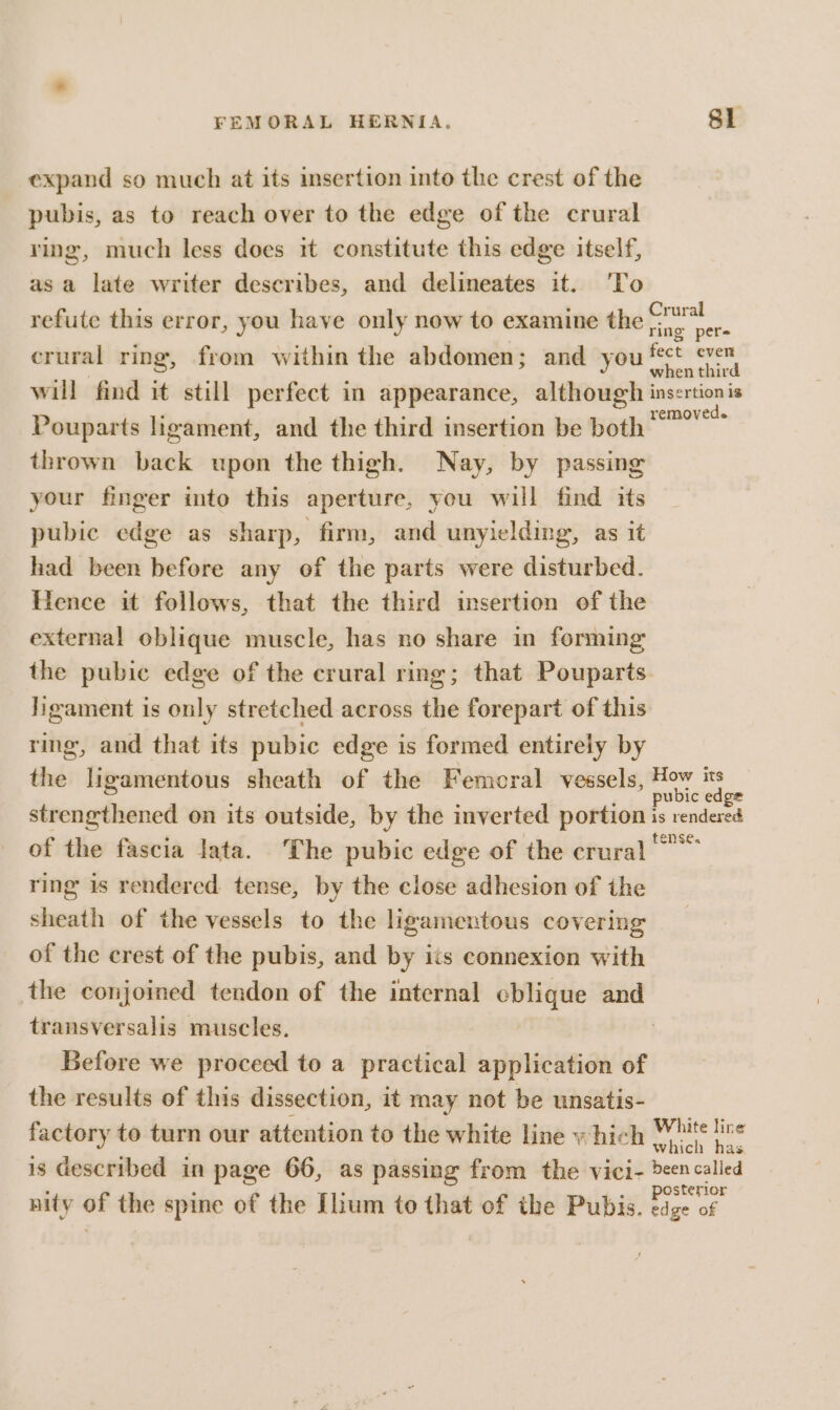 expand so much at its msertion into the crest of the pubis, as to reach over to the edge of the crural ring, much less does it constitute this edge itself, asa late writer describes, and delineates it. ‘To Crural ring pere crural ring, from within the abdomen; and you fect even will find it still perfect in appearance, although insertionis Pouparts hgament, and the third insertion be both wine thrown back upon the thigh. Nay, by passing your finger into this aperture, you will find its pubic edge as sharp, firm, and unyielding, as it had been before any of the parts were disturbed. Hence it follows, that the third insertion of the external oblique muscle, has no share in forming the pubic edge of the crural ring; that Pouparts. ligament is only stretched across the forepart of this ring, and that its pubic edge is formed entirely by the ligamentous sheath of the Femoral vessels, pobre ee strengthened on its outside, by the inverted portion is rendered of the fascia lata. The pubic edge of the crural ring is rendered. tense, by the close adhesion of the sheath of the vessels to the ligamentous covering of the crest of the pubis, and by its connexion with the conjoined tendon of the internal cblique and transversalis muscles, | Before we proceed to a practical application of the results of this dissection, it may not be unsatis- factory to turn our attention to the white line which Coe a is described in page 66, as passing from the vici- een called nity of the spine of the Ilium to that of the Pubis. Lice of refute this error, you have only now to examine the