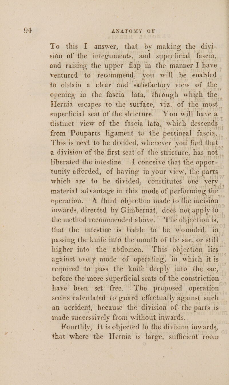 To this I answer, that by making the divi- sion of the integuments, and te fascia, and raising the upper flap” in the manner I have | ventured to recommend, you will be enabled . to obtain a clear and satisfactory view of the opening in the fascia lata, through which the. Hernia escapes to the surface, viz. of the most _ superficial seat of the stricture. You will have a _ distinct view of the fascia lata, which descends . from Pouparts ligament to the pectineal fascia, This is next to be deine whenever you find that — a division of the first seat of the stricture, has not, . liberated the intestine. I conceive that the oppeor- . tunity afforded, of having in your view, the parts _ which are to be divided, constitutes’ one ‘very | material advantage in this mode of performing the operation. A third objection made to the incision _ inwards, directed by Gimbernat, does not apply to. the method recommended above. - The objection i is, that the intestine is lable to be wounded, in. passing the knife into the mouth of the sac, or still | higher into the abdomen. ‘This objection lies _ against every mode of operating, in which it is required to pass the knife deeply into the sac, before the more superficial seats of the constriction — have been set free. The proposed operation | seems calculated to guard effectually against such — an accident, because the division of a parts is made successively from without inwards. Fourthly, It is objected to the division inwards, that where the Hernia is large, sufficient room