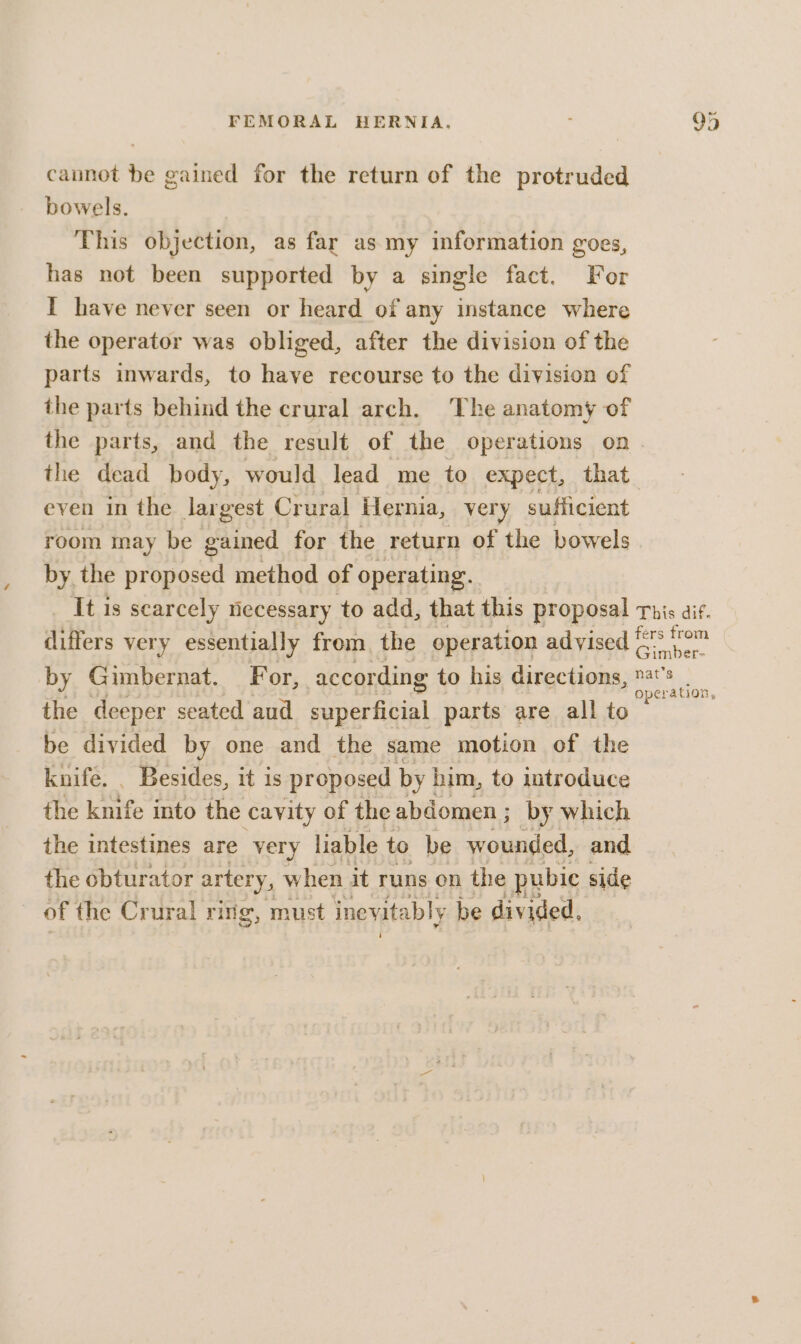 cannot be gained for the return of the protruded bowels. This objection, as far as. my information goes, has not been supported by a single fact. For I have never seen or heard of any instance where the operator was obliged, after the division of the parts inwards, to have recourse to the division of the parts behind the crural arch. The anatomy of the parts, and the result of the operations on even in the largest Crural Hernia, very sufficient room may be fined for the return of the bowels by the proposed method of operating. whee very essentially from the operation advised the deeper seated aud pope) parts are all to be divided by one and the same motion of the knife. _ Besides, it is proposed by him, to introduce the knife into the cavity of the abdomen ; by which the intestines are very liable to be wounded, and the obturator artery, when it runs on the pubic side of the Crural ring, must inevitably be divided,