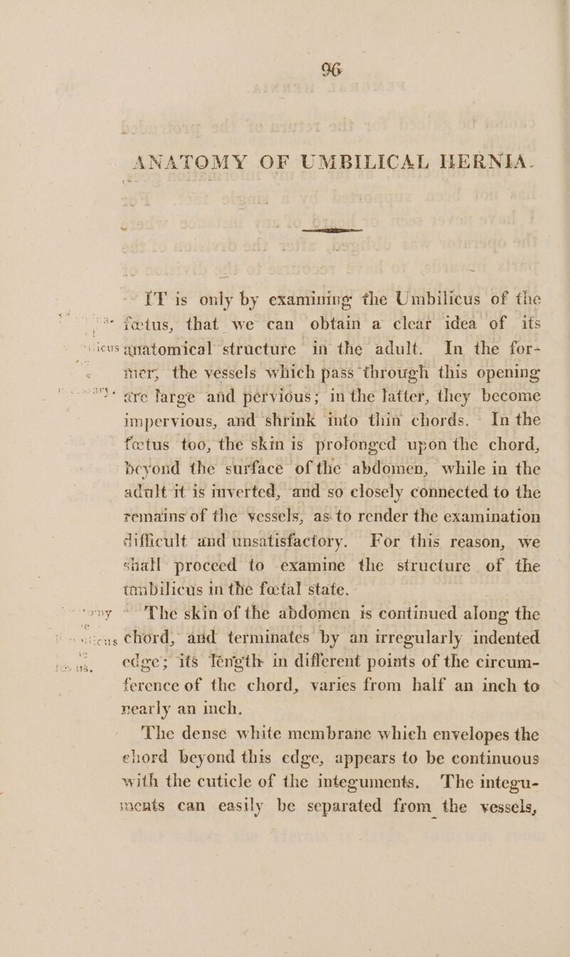 ANA TOMY OF UMBILICAL HERNIA. (TF is only by examining the Umbilicus of the ‘ fYotus, that we can obtain a clear idea of its ~ ieus anatomical: structure in the adult. In the for- mer, the vessels which pass through this opening ‘ are large and pervious; in the Pitter, they become impervious, and ‘shrink into thin chords. In the fetus too, the skin is prolonged upon the chord, beyond the surface of the abdomen, while in the adult it is inverted, and so closely connected to the remains of the vessels, as-to render the examination difficult, and unsatisfactory. For this reason, we suall proceed to examine the structure of the tmbilicus in the fatal state. vony “Phe skin of the abdomen is continued along the oe chord, and terminates by an irregularly ee edge; its Tength in different points of the circum- ference of the chord, varies from half an inch to nearly an inch, . The dense white membrane whieh envelopes the ehord beyond this edge, appears to be continuous with the cuticle of the integuments. The integu- ments can easily be separated from the vessels,