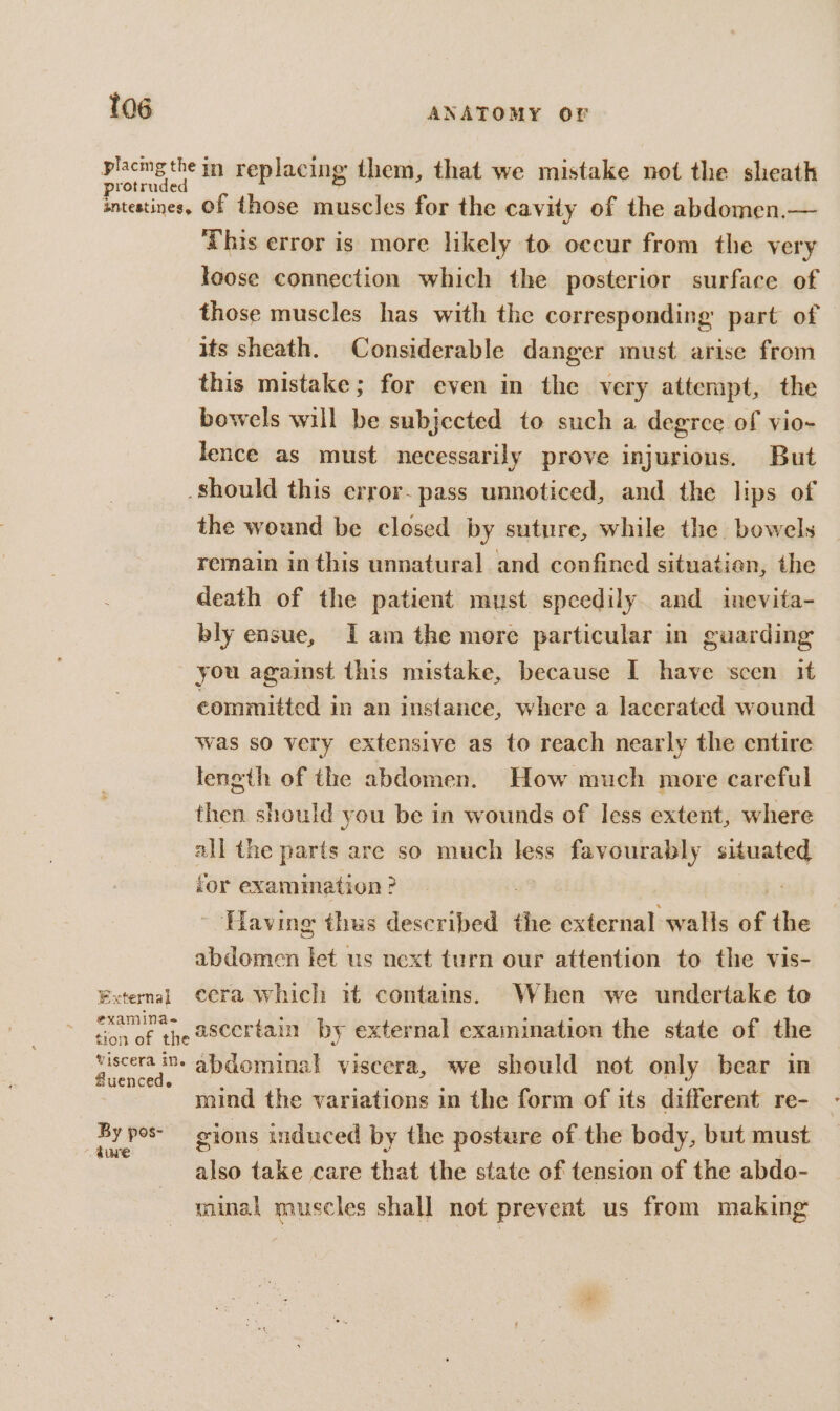 aly in replacing them, that we mistake not the sheath antestines, Of those muscles for the cavity of the abdomen.— ‘This error is more likely to occur from the very loose connection which the posterior surface of those muscles has with the corresponding part of its sheath. Considerable danger must arise from this mistake; for even in the very attempt, the bowels will be subjected to such a degree of vio-~ lence as must necessarily prove injurious. But should this crror- pass unnoticed, and the lips of the wound be closed by suture, while the bowels remain inthis unnatural and confined situatien, the death of the patient must speedily and inevita- bly ensue, Iam the more particular in guarding you against this mistake, because I have scen it committed in an instance, where a laccrated wound was so very extensive as to reach nearly the entire leneth of the abdomen. How much more careful then should you be in wounds of less extent, where all the parts are so much less favourably situated for examimation ? : Having thus described the external walls of the abdomen let us next turn our attention to the vis- External cera which it contains. When we undertake to rxamma- ascertain by external examination the state of the Mu abdominal viscera, we should not only bear in mind the variations in the form of its different re- a gions induced by the posture of the body, but must | also take care that the state of tension of the abdo- minal muscles shall not prevent us from making