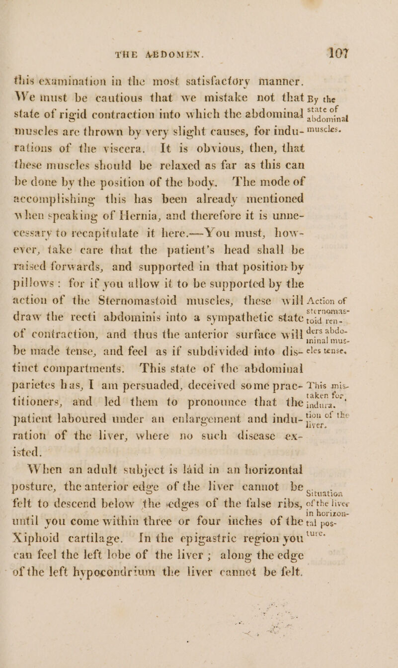 this examination in the most satisfactory manner. We must be cautious that we mistake not that By the state of rigid contraction into which the abdominal tetra muscles are thrown by very slight causes, for indu- ™¥scles. rations of the viscera. It is obvious, then, that these muscles should be relaxed as far as this can be done by the position of the body. ‘The mode of accomplishing this has been already mentioned when speaking of Hernia, and therefore it is unne- cessary to recapitulate it here—You must, how- ever, take care that the patient’s head shall be raised forwards, and supported in that position by pillows: for if you allow it to be supported by the action of the Sternomastoid muscles, these will Action of draw the recti abdominis into a sympathetic state i. of contraction, and thus the anterior surface will sae ee be made tense, and feel as if subdivided into dis- eles tense. tinct compartments. This state of the abdomiual parietes has, | am persuaded, deceived some prac- This mis titioners, and Jed them to pronounce that the oe east patient laboured under an enlargement and indu- iy a ration of the liver, where no such disease ex- isted. : When an adult subject is laid in an horizontal posture, the anterior edge of the liver cannot be... felt to descend below the edges of the false ribs, of the lives : ; LA: ; in horizon- until you come within three or four inches of the tai pos- Xiphoid cartilage. In the epigastric region you ° _ can feel the left lobe of the liver ; along the edge of the left hypocendrium the liver cannot be felt.