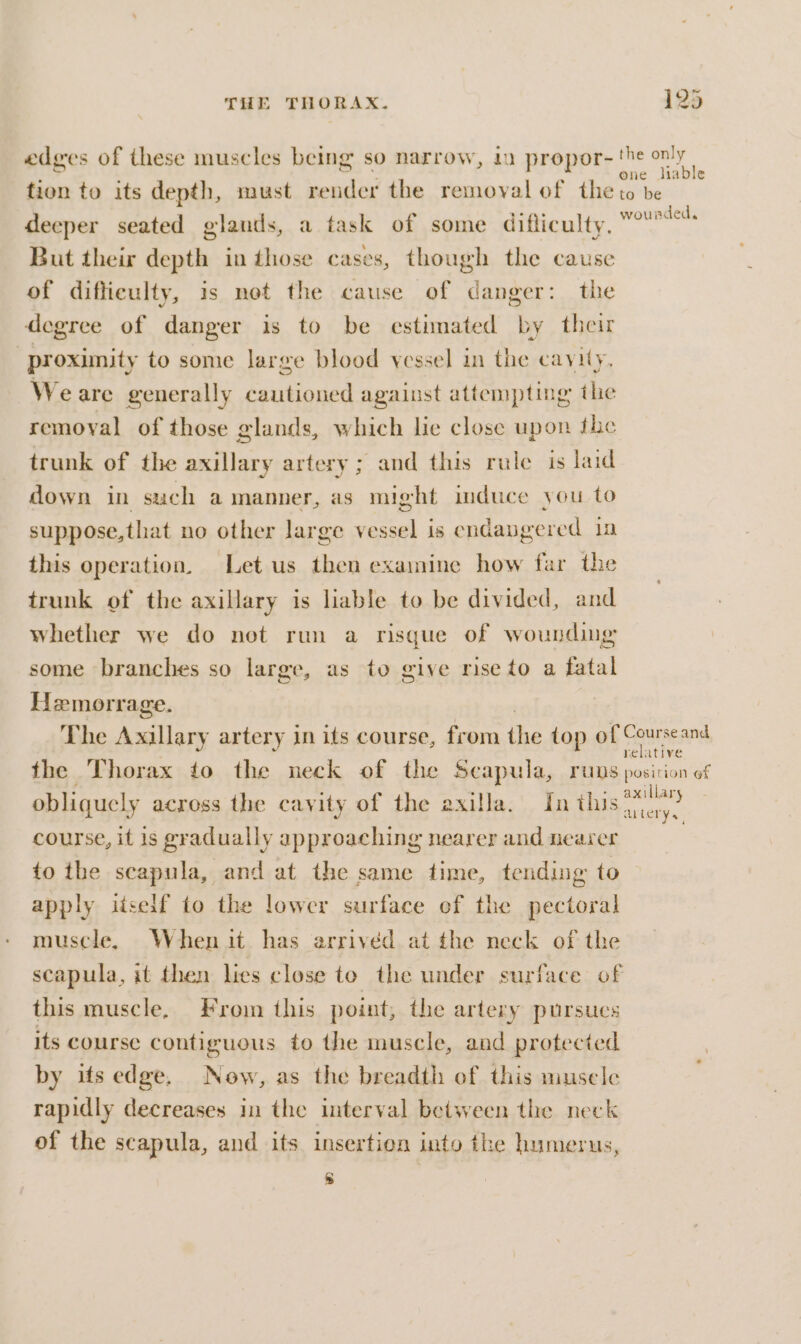 edges of these muscles being so narrow, 1 propor- his ae tion to its depth, must render the removal of the to be deeper seated glands, a task of some difliculty. ences But their depth in those cases, though the cause of difficulty, is not the cause of danger: the degree of danger is to be estimated by their “proximity to some large blood vessel in the cavity. Weare generally cautioned against attempting the removal of those glands, which lie close upon the trunk of the axillary artery; and this rule is laid down in such a manner, as might induce you to suppose,that no other large vessel is endapgered 12 this operation. Let us then examine how far the trunk of the axillary is liable to be divided, and whether we do not run a risgue of wounding some branches so large, as to give rise to a fatal Hemorrage. The Axillary artery in its course, from the top of SRuisesn the Thorax to the neck of the Seapula, runs posicion of obliquely across the cavity of the axilla. fn see course, it is gradually approaching nearer and nearer 7 to the scapula, and at the same time, tending to apply itself to the lower surface ef the pectoral muscle, Whenit has arrived at the neck of the scapula, it then lies close to the under surface of this muscle. From this point, the artery pursues its course contiguous to the muscle, and protected by its edge. Now, as the breadth of this musele rapidly decreases in the interval between the neck of the scapula, and its insertion into the humerus, 8