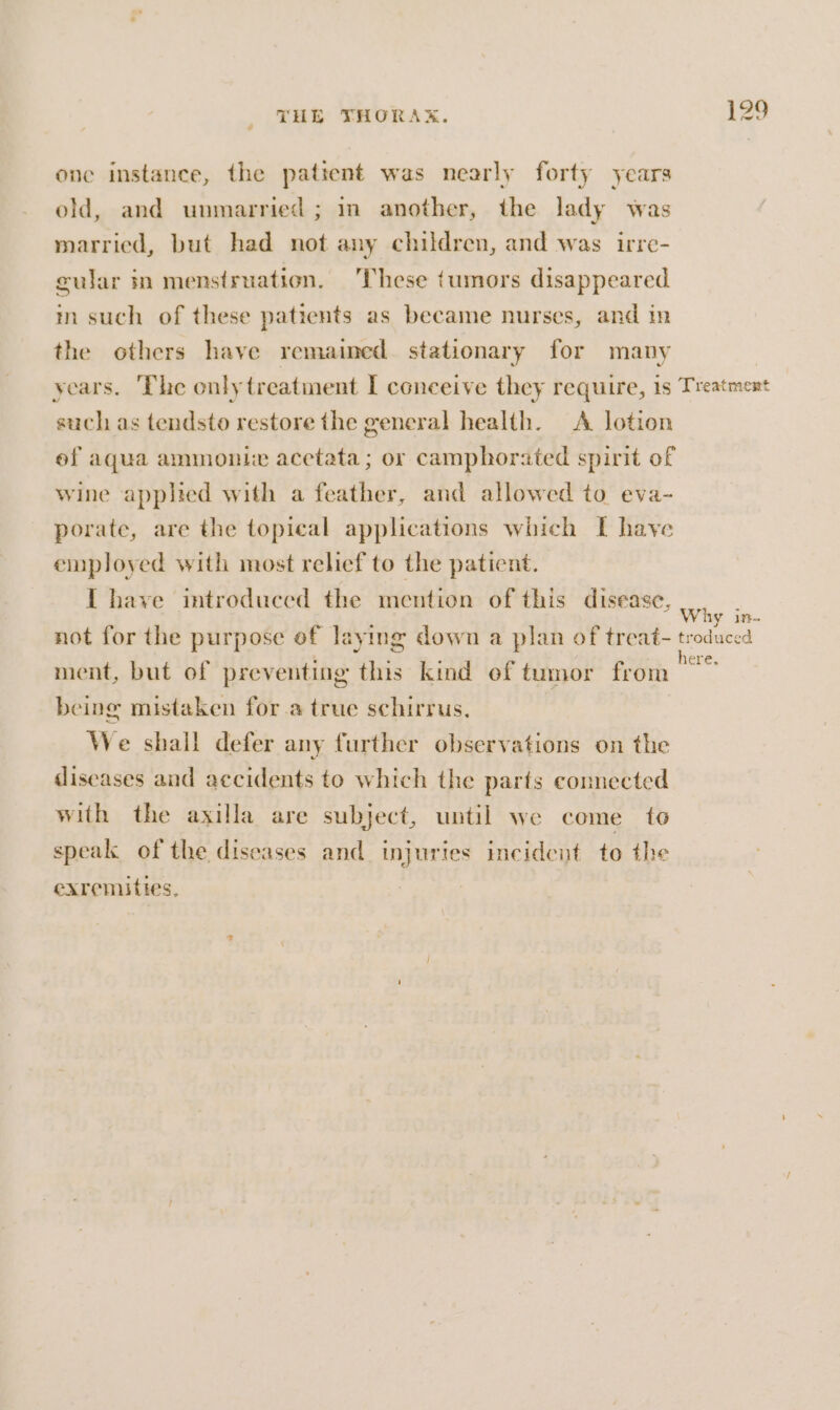 one instance, the patient was nearly forty years old, and unmarried; im another, the lady was married, but had not any children, and was irre- cular in menstruation. These tumors disappeared m such of these patients as became nurses, and in the others have remained stationary for many years. ‘The only treatment I coneeive they require, 1s Tieatment such as tendsto restore the general health. A lotion ef aqua ammonite acetata; or camphorated spirit of wine applied with a feather, and allowed to eva- porate, are the topical applications which I have employed with most relief to the patient. I have introduced the mention of this disease, Why te. not for the purpose of laying down a plan of treat- troduced ment, but of preventing this kind of tumor from “0 being mistaken for a true schirrus, | We shall defer any further observations on the diseases and accidents to which the parts connected with the axilla are subject, until we come to speak of the diseases and injuries incident to the exremities,