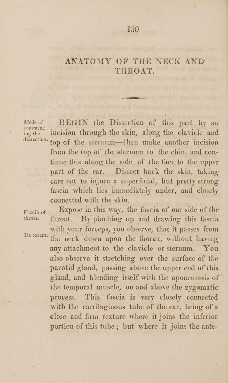 Mode of commenc- ing the dissections throat. Its extent. 130 ANATOMY OF THE NECK AND THBOAT. BEGIN. the Dissection of this part by an incision through the skin, along the clavicle and top of the sternum—then fw another incision from the top of the sternum to the chin, and con- tinue this along the side of the face to the upper part of the ear. Dissect back the skin, taking care not to injure a superficial, but pretty strong fascia which lies immediately under, and closely ccamected with the skin, Expose i in this way, the fascia of one side of the throat. By pinching up and drawing this fascia with your forceps, you observe, that it passes from the neck down upon the thorax, without having any attachment to the clavicle or sternum. You also observe it stretching over the surface of the parotid gland, passing above the upper end of this gland, and blending itself with the aponeurosis of — the temporal muscle, on and above the zygomatic with the cartilaginous tube of the ear, being of a close and firm texture where it joins the inferior portion of this tube; but where it joins the ante-