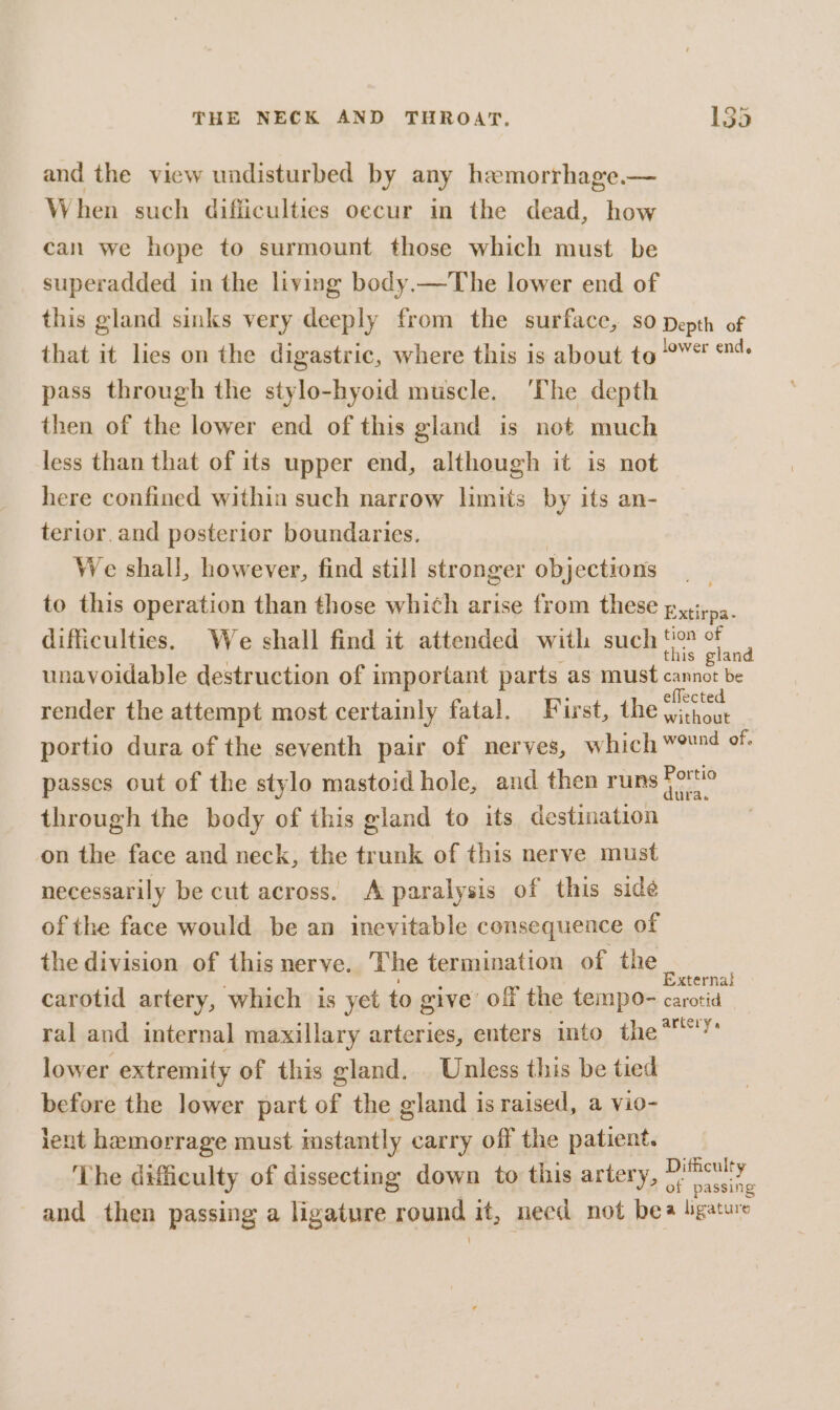and the view undisturbed by any hemorrhage.— When such difficulties oecur in the dead, how can we hope to surmount those which must be superadded in the living body.—The lower end of this gland sinks very deeply from the surface, so Depth of that it lies on the digastric, where this is about to chs chimes pass through the stylo-hyoid muscle. ‘The depth then of the lower end of this gland is not much less than that of its upper end, although it is not here confined within such narrow limits by its an- terior.and posterior boundaries. We shall, however, find still stronger objections . to this operation than those which arise from these p,,;, ae difficulties. We shall find it attended with such tio of this gland unavoidable destruction of important parts as must cannot be render the attempt most certainly fatal. First, theo portio dura of the seventh pair of nerves, which wornd of. passes out of the stylo mastoid hole, and then runs Forte through the body of this gland to its destination on the face and neck, the trunk of this nerve must necessarily be cut across. A paralysis of this side of the face would be an inevitable consequence of the division of this nerve. The termination of the aie carotid artery, which is yet to give off the tempo- eet ral and internal maxillary arteries, enters into the*! lower extremity of this gland. Unless this be tied before the lower part of the gland is raised, a vio- lent hemorrage must. imstantly carry off the patient. _ The dificulty of dissecting down to this artery, ane and then passing a ligature round it, necd not bea ligature