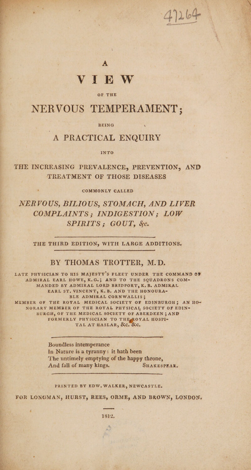 A : Vin Ww OF THE NERVOUS TEMPERAMENT; BEING \ A PRACTICAL ENQUIRY INTO THE INCREASING PREVALENCE, PREVENTION, AND TREATMENT OF THOSE DISEASES ’ COMMONLY CALLED NERVOUS, BILIOUS, STOMACH, AND LIVER COMPLAINTS; INDIGESTION; LOW SPIRITS; GOUT, &amp;c. THE THIRD EDITION, WITH LARGE ADDITIONS. BY THOMAS TROTTER, M.D. LATE PHYSICIAN TO HIS MAJESTY’S FLEET UNDER THE COMMAND OF ADMIRAL EARL HOWE, K.G.; AND TO THE SQUADRONS COMe- MANDED BY ADMIRAL LORD BRIDPORT, K. B. ADMIRAL EARL ST. VINCENT, K.B. AND THE HONOURA= BLE ADMIRAL CORNWALLIS 35 MEMBER OF THE ROYAL MEDICAL SOCIETY OF EDINBURGH; AN HO- NORARY MEMBER OF THE ROYAL PHYSICAL SOCIETY OF EDIN@ BURGH, OF THE MEDICAL SOCIETY OF ABERDEEN 5 AND FORMERLY PHYSICIAN TO TH OYAL HOSPI-= TAL AT HASLAR, &amp;c. &amp;c. Boundless intemperance In Nature is a tyranny: it hath been The untimely emptying of the happy throne, And fall of many kings. SHAKESPEAR, PRINTED BY EDW., WALKER, NEWCASTLE, FOR LONGMAN, HURST, REES, ORME, AND BROWN, LONDON, ee 1812, «