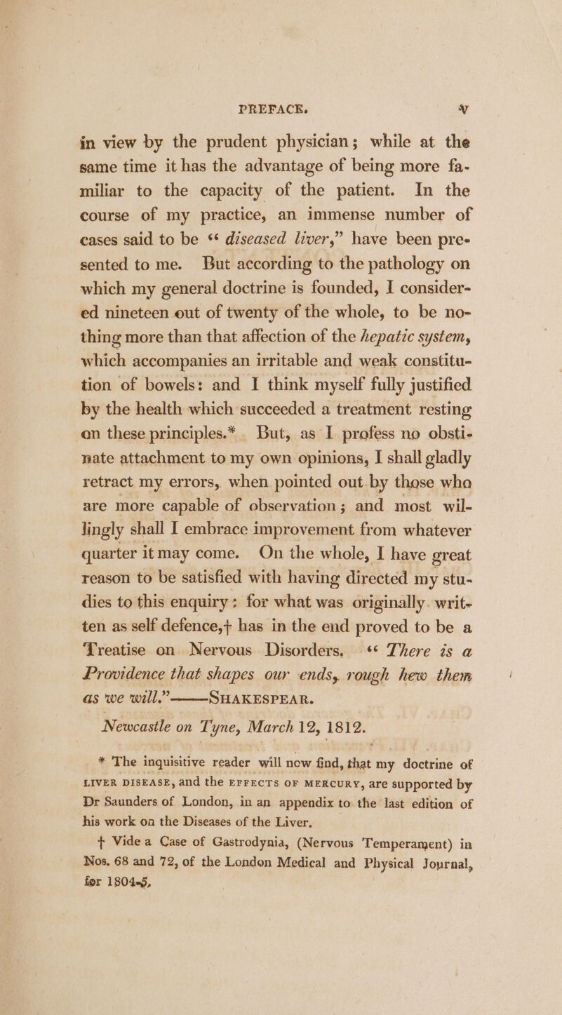 in view by the prudent physician; while at the same time it has the advantage of being more fa- miliar to the capacity of the patient. In the course of my practice, an immense number of cases said to be ** diseased liver,” have been pre- sented tome. But according to the pathology on which my general doctrine is founded, I consider- ed nineteen out of twenty of the whole, to be no- thing more than that affection of the hepatic system, Midi accompanies an irritable and weak constitu- tion of bowels: and I think myself fully justified by the health which succeeded a treatment resting on these principles.* . But, as I profess no obsti- nate attachment to my own opinions, I shall gladly retract my errors, when pointed out.by those wha are more capable of observation; and most wil- Jingly shall I embrace improvement from whatever quarter it may come. On the whole, I have great reason to be satisfied with having directed my stu- dies to this enquiry: for what was originally. writ- ten as self defence,+ has in the end proved to be a Treatise on Nervous Disorders, ** There is a Providence that shapes our ends, rough hew them as we will.” SHAKESPEAR. Nene on Tyne, March 12, 1812. * The inquisitive vader will now find, 7d my doctrine of LIVER DISEASE, and the EFFECTS OF MERCURY, are supported by Dr Saunders of London, in an appendix to the last edition of his work on the Diseases of the Liver, + Vide a Case of Gastrodynia, (Nervous Temperament) in Nos. 68 and 72, of the London Medical and Physical Journal, for 1804-5,