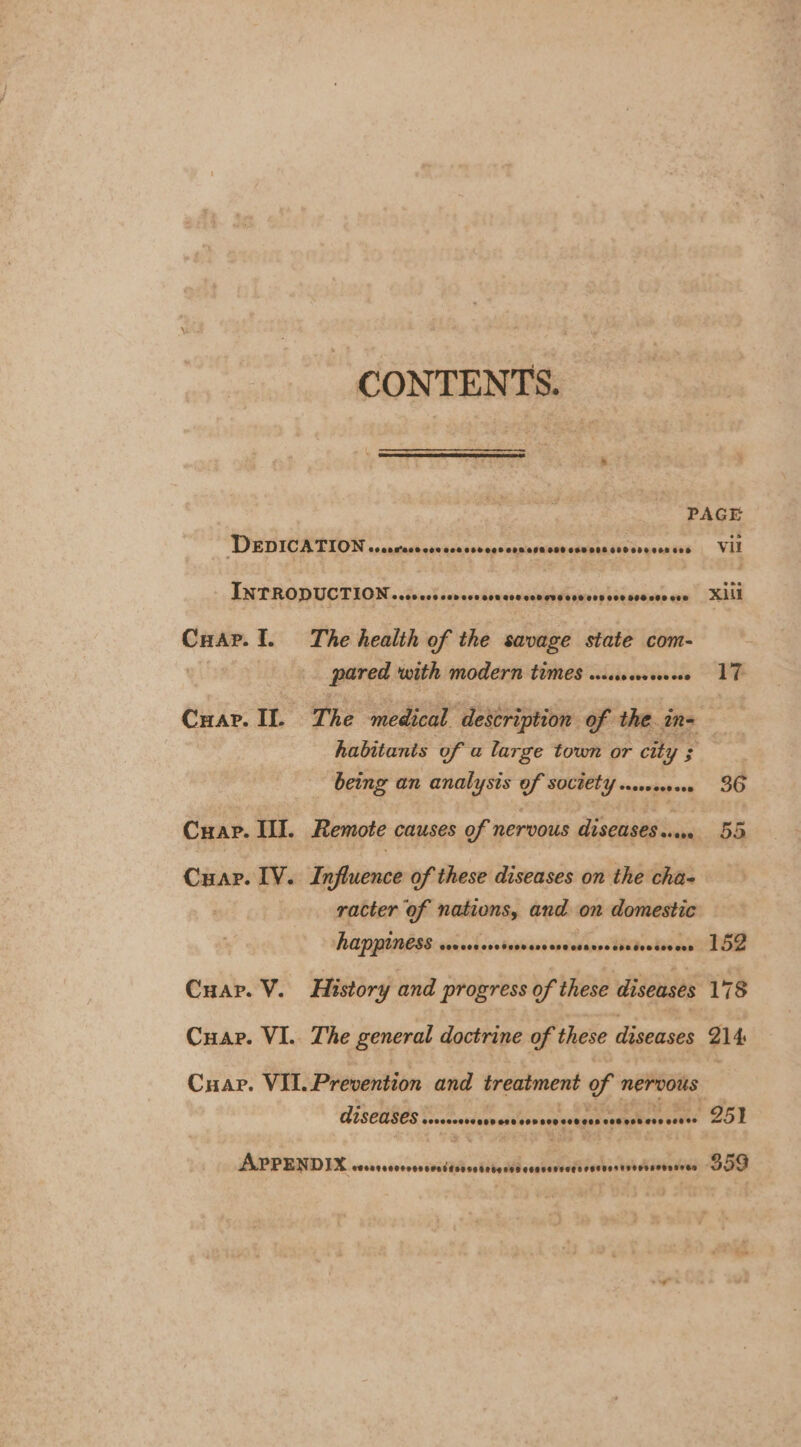 CONTENTS. PAGE Dep ICATION 0000 M'O08 F008 SHOES GHD OIE SOO OSB COS GEO SHE CEE ESO vil INTRODUCTION... 009 CAD O08 O08 G08 098 OVS O08 008 000 090008 cee Xill Cuap. I. The health of the savage state com- pared with modern times w..woveoreee 17 Cuar. IL The medical description of the in- habitants of a large town or city ; being an analysis of sOCtetYy .0.00008 36 Cuap. III. Remote causes of nervous diseases... 55 Cuar. IV. Influence of these diseases on the cha- racter of nations, and on domestic happiness siniol vs tebinisieadienstiee ieoad 152 Cuap. V. History and progress of these diseases 178 Cuap. VI. The general doctrine of these diseases 214 Cuapr. VII. Prevention and treatment y nervous diseases.. secsoosorese eee sovereceeees eee pstinve eeeee 25% APPENDIX OU titi $59