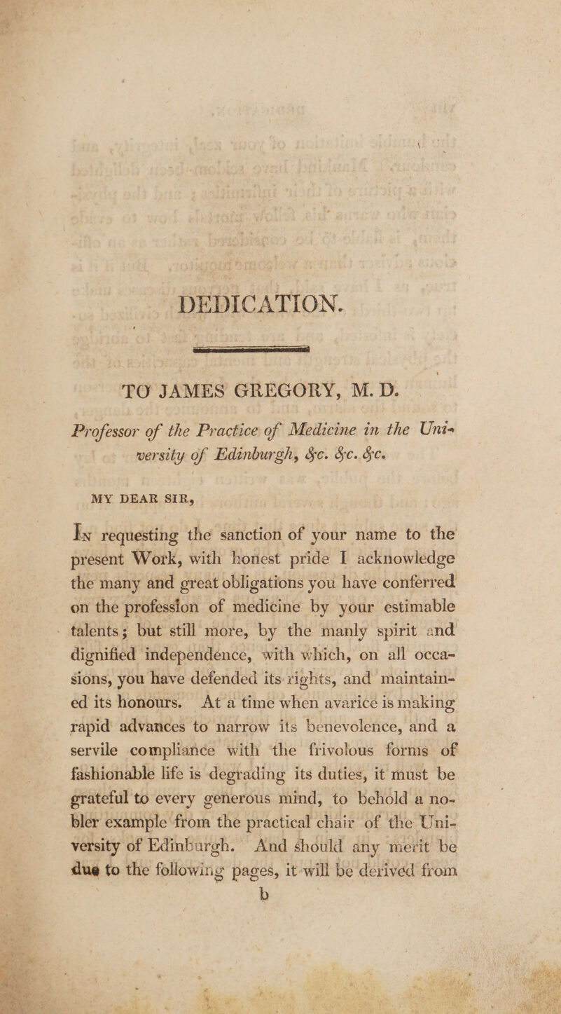 DEDICATION. TO JAMES GREGORY, M. D. Professor of the Practice of Medicine in the Uni- wersity of Edinburgh, Sc. Sc. Sc. MY DEAR SIR, Iy requesting the sanction of your name to the present Work, with honest pride I acknowledge the many and great obligations you have conferred on the profession of medicine by your estimable dignified independence, with which, on all occa- sions, you have defended its rights, and maintain- ed its honours. At a time when avarice is making rapid’ advances to narrow its benevolence, and a servile compliance with the frivolous forms of fashionable life is degrading its duties, it must be grateful to every generous mind, to behold a no- bler example from the practical chair of the Uni- versity of Edinburgh. And should any merit be due to the following pages, it will be derived from b