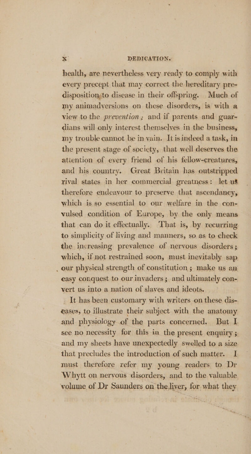 health, are nevertheless very ready to comply with every precept that may correct the hereditary pre- dispositionsto disease in their offspring. Much of my animadversions on these disorders, is with a view to the prevention; and if parents and guar- dians will only interest themselves in the business, my trouble cannot be in vain. It is indeed a task, in the present stage of society, that well deserves the attention of every friend of his fellow-creatures, and his country. Great Britain has outstripped yival states in her commercial greatness: let u&amp; therefore endeavour to preserve that ascendancy, which is so essential to our welfare in the con- vulsed condition of Europe, by the only means that can do it effectually. That is, by recurring to simplicity of living and manners, so as to check the increasing prevalence of nervous disorders ; which, if not restrained soon, must inevitably sap _ our physical strength of constitution ; make us an easy conquest to our invaders ; and ultimately con- vert us into a nation of slaves and ideots. _ It has been customary with writers on these dis- eases, to illustrate their subject with the anatomy and physiology of the parts concerned. But I see no necessity for this in the present enquiry ; and my sheets have unexpectedly swelled to a size that precludes the introduction of such matter. I must therefore refer my young readers to Dr Whytt on nervous disorders, and to the valuable volume of Dr Saunders on the.liver, for what they