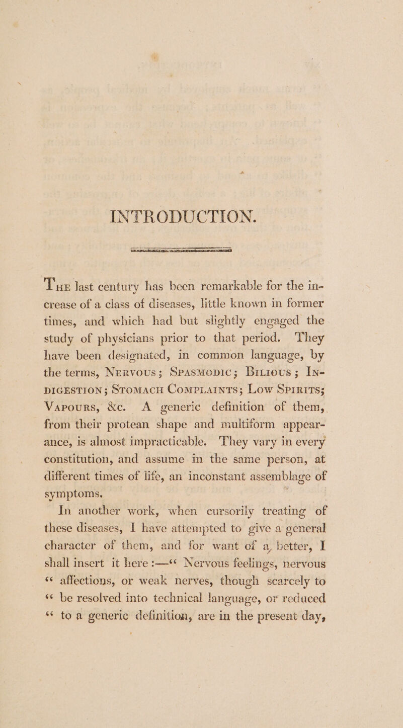 INTRODUCTION. Tur last century has been remarkable for the in- crease of a class of diseases, little known in former times, and which had but slightly engaged the study of physicians prior to that period. They have been designated, in common language, by the terms, Nervous; Spasmopic; Bitious; In- DIGESTION; StoMACH CompLaINnts; Low Spirits; Vapours, &amp;c. A generic definition of them, from their protean shape and multiform appear- ance, is almost impracticable. ‘They vary in every constitution, and assume in the same person, at different times of life, an inconstant assemblage of symptoms, : | In another work, when cursorily treating of these diseases, I have attempted to give a general character of them, and for want of a, better, I shall insert it here :—‘* Nervous feelings, nervous ‘¢ affections, or weak nerves, though scarcely to ‘* be resolved into technical language, or reduced ‘* to a generic definition, are in the present day,