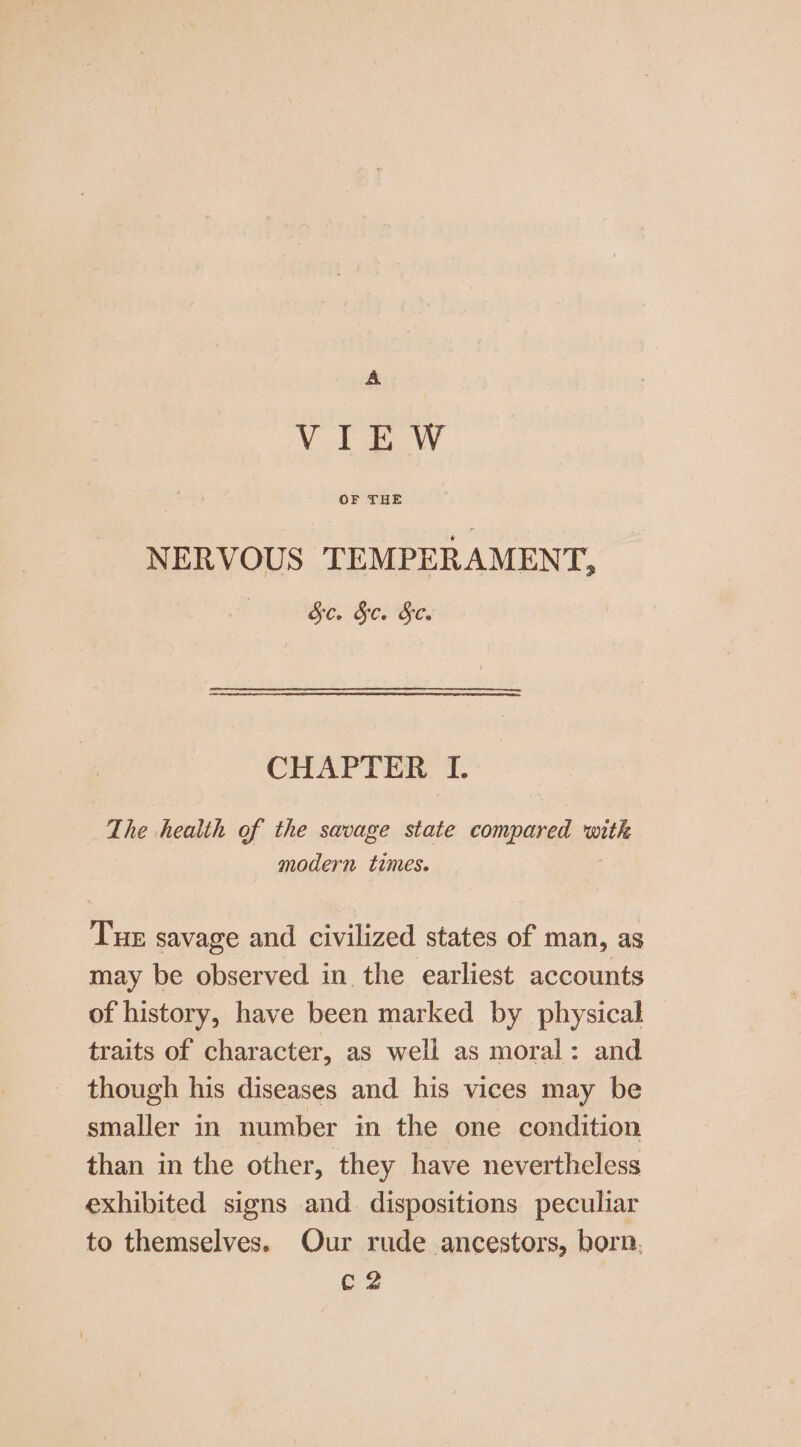 A VIEW OF THE NERVOUS TEMPERAMENT, Se. Sc. Se. CHAPTER I. The health of the savage state compared with modern times. Tue savage and civilized states of man, as may be observed in the earliest accounts of history, have been marked by physical traits of character, as well as moral: and though his diseases and his vices may be smaller in number in the one condition than in the other, they have nevertheless exhibited signs and. dispositions peculiar to themselves. Our rude ancestors, born, C2