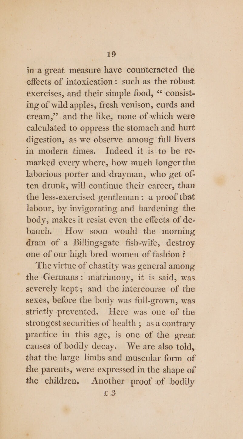 ina great measure have counteracted the effects of intoxication: such as the robust exercises, and their simple food, “ consist- ing of wild apples, fresh venison, curds and cream,’ and the like, none of which were calculated to oppress the stomach and hurt digestion, as we observe among full livers in modern times. Indeed it is to be re- marked every where, how much longer the jaborious porter and drayman, who get of- ten drunk, will continue their career, than the less-exercised gentleman: a proof that labour, by invigorating and hardening the body, makes it resist even the effects. of de- bauch. How soon would the morning dram of a Billingsgate fish-wife, destroy one of our high bred women of fashion ? The virtue of chastity was general among - the Germans: matrimony, it is said, was _ severely kept; and the intercourse of the sexes, before the body was full-grown, was strictly prevented. Here was one of the strongest securities of health ; as a contrary practice in this age, is one of the great causes of bodily decay. We are also told, that the large limbs and muscular form of the parents, were expressed in the shape of the children, Another proof of bodily C3