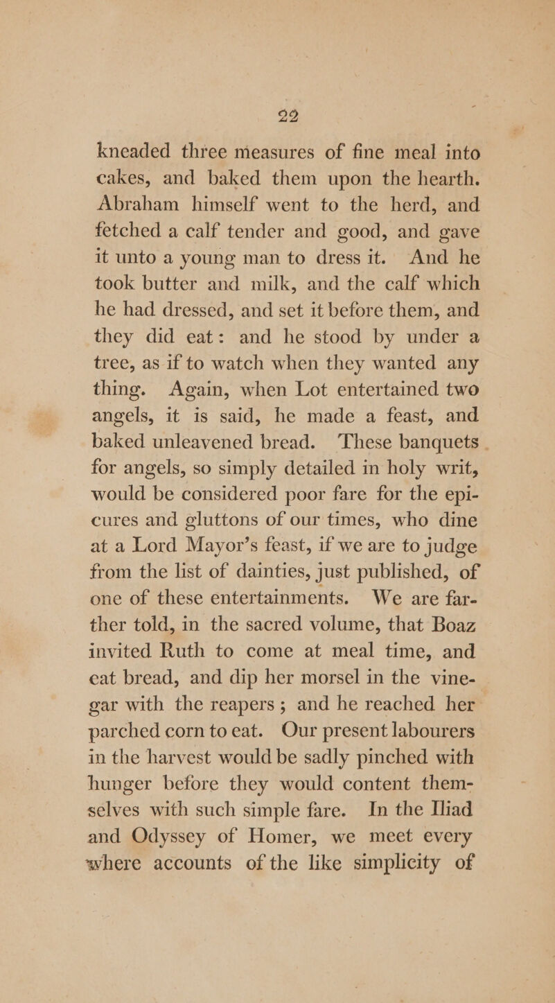 kneaded three measures of fine meal into cakes, and baked them upon the hearth. Abraham himself went to the herd, and fetched a calf tender and good, and gave it unto a young man to dress it. And he took butter and milk, and the calf which he had dressed, and set it before them, and they did eat: and he stood by under a tree, as if to watch when they wanted any thing. Again, when Lot entertained two angels, it is said, he made a feast, and baked unleavened bread. These banquets . for angels, so simply detailed in holy writ, would be considered poor fare for the epi- cures and gluttons of our times, who dine at a Lord Mayor’s feast, if we are to judge from the list of dainties, just published, of one of these entertainments. We are far- ther told, in the sacred volume, that Boaz invited Ruth to come at meal time, and eat bread, and dip her morsel in the vine- gar with the reapers ; and he reached her parched corn to eat. Our present labourers in the harvest would be sadly pinched with hunger before they would content them- selves with such simple fare. In the Iliad and Odyssey of Homer, we meet every where accounts of the like simplicity of