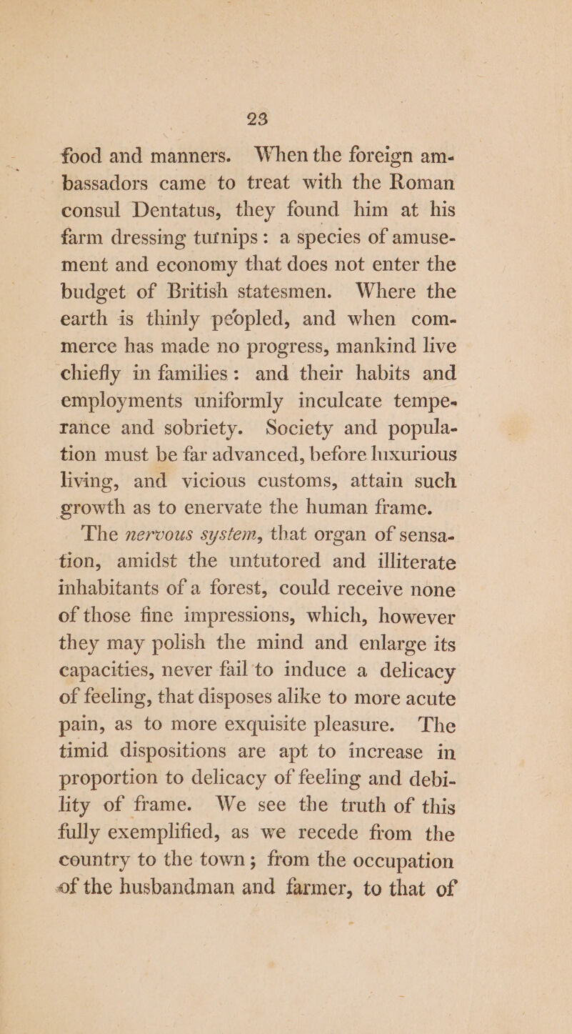 food and manners. When the foreign am- -bassadors came to treat with the Roman consul Dentatus, they found him at his farm dressing tutnips: a species of amuse- ment and economy that does not enter the budget of British statesmen. Where the earth is thinly peopled, and when com- merce has made no progress, mankind live chiefly in families: and their habits and employments uniformly inculcate tempe- rance and sobriety. Society and popula- tion must be far advanced, before luxurious living, and vicious customs, attain such growth as to enervate the human frame. The nervous system, that organ of sensa- tion, amidst the untutored and illiterate inhabitants of a forest, could receive none of those fine impressions, which, however they may polish the mind and enlarge its capacities, never fail’to induce a delicacy of feeling, that disposes alike to more acute pain, as to more exquisite pleasure. The timid dispositions are apt to increase in proportion to delicacy of feeling and debi- lity of frame. We see the truth of this fully exemplified, as we recede from the country to the town; from the occupation of the husbandman and farmer, to that of