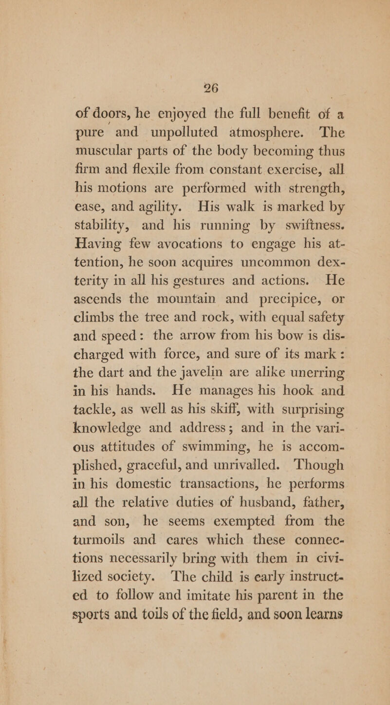 of doors, he enjoyed the full benefit of a pure and unpolluted atmosphere. ‘The muscular parts of the body becoming thus firm and flexile from constant exercise, all his motions are performed with strength, ease, and agility. His walk is marked by stability, and his running by swiftness. Having few avocations to engage his at- tention, he soon acquires uncommon dex- terity in all his gestures and actions. He ascends the mountain and precipice, or climbs the tree and rock, with equal safety and speed: the arrow from his bow is dis- charged with force, and sure of its mark : the dart and the javelin are alike unerring in his hands. He manages his hook and tackle, as well as his skiff, with surprising knowledge and address; and in the vari- ous attitudes of swimming, he is accom- plished, graceful, and unrivalled. ‘Though in his domestic transactions, he performs all the relative duties of husband, father, and son, he seems exempted from the turmoils and cares which these connec- tions necessarily bring with them in civi- lized society. The child is early instruct- ed to follow and imitate his parent in the sports and toils of the field, and soon learns