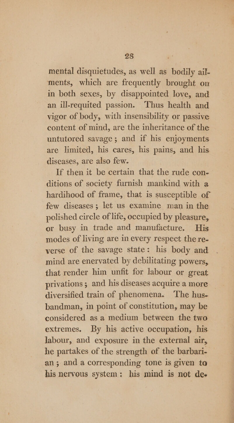 mental disquietudes, as well as bodily ail- ments, which are frequently brought on in both sexes, by disappointed love, and an ill-requited passion. ‘Thus health and vigor of body, with insensibility or passive content of mind, are the inheritance of the untutored savage; and if his enjoyments are limited, his cares, his pains, and his diseases, are also few. If then it be certain that the rude con- ditions of society furnish mankind with a hardihood of frame, that is susceptible of few diseases; let us examine man in the polished circle of life, occupied by pleasure, or busy in trade and manufacture. His. modes of living are in every respect the re- verse of the savage state: his body and mind are enervated by debilitating powers, that render him unfit for labour or great privations ; and his diseases acquire a more diversified train of phenomena. ‘The hus. bandman, in point of constitution, may be considered as a medium between the two extremes. By his active occupation, his. labour, and exposure in the external air, he partakes of the strength of the barbari- an; and a corresponding tone is given ta his nervous system: his mind is not dee