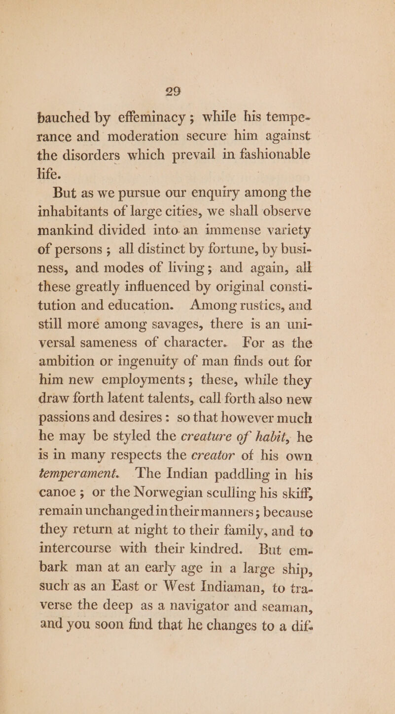 bauched by effeminacy ; while his tempe- rance and moderation secure him against: the disorders which prevail in fashionable hfe. | But as we pursue our enquiry among the inhabitants of large cities, we shall observe mankind divided into. an immense variety of persons ; all distinct by fortune, by busi- ness, and modes of living; and again, all these greatly influenced by original consti- tution and education. Among rustics, and still more among savages, there is an uni- versal sameness of character. For as the ambition or ingenuity of man finds out for him new employments; these, while they draw forth latent talents, call forth also new passions and desires: so that however much he may be styled the creature of habit, he is in many respects the creator of his own. temperament. The Indian paddling in his canoe ; or the Norwegian sculling his skiff, remain unchanged intheir manners; because they return at night to their family, and to intercourse with their kindred. But em. bark man at an early age in a large ship, such as an East or West Indiaman, to tra- verse the deep as a navigator and seaman, and you soon find that he changes to a dif: