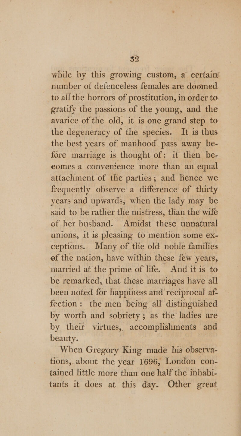 $2 while by this growing custom, a certain number of defenceless females are doomed to allthe horrors of prostitution, in order to gratify the passions of the young, and the avarice of the old, it is one grand step to the degeneracy of the species. It is thus the best years of manhood pass away be- fore marriage is thought of: it then be- eomes a convenience more than an equal attachment of the parties; and hence we frequently observe-a difference of thirty years and upwards, when the lady may be said to be rather the mistress, than the wife of her husband. Amidst these unnatural unions, it is pleasing to mention some ex- ceptions.. Many of the old noble families ef the nation, have within these few years, married at the prime of life. And it is to be remarked, that these marriages have all been noted for happiness and reciprocal af- fection: the men being all distinguished by worth and sobriety ; as the ladies are by their virtues, accomplishments and beauty. | When Gregory King made his observa- tions,. about the year 1696, London con- tained little more than one half the inhabi- tants it does at this day. Other great