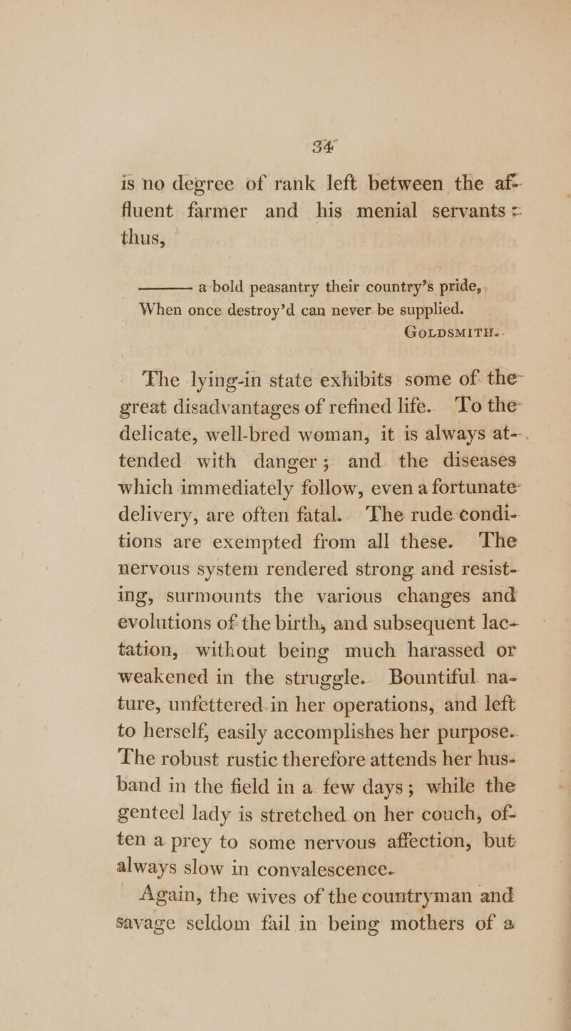 is no degree of rank left between the af-- fluent farmer and his menial servants =: thus, © a-bold peasantry their country’s pride, . When once destroy’d can never be supplied. GoLDSMITH.. The lying-in state exhibits some of: the great disadvantages of refined life. ‘To the delicate, well-bred woman, it is always at--. tended with danger; and. the diseases which immediately follow, even a fortunate delivery, are often fatal.. The rude-eondi- tions are exempted from all these. The nervous system rendered strong and resist- ing, surmounts the various changes and evolutions of the birth, and subsequent lac- tation, without being much harassed or weakened in the struggle.. Bountiful na- ture, unfettered.in her operations, and left to herself, easily accomplishes her purpose. The robust rustic therefore attends her hus- band in the field in a few days; while the genteel lady is stretched on her couch, of- ten a prey to some nervous affection, but always slow in convalescence. _ Again, the wives of the countryman and savage seldom fail in being mothers of a