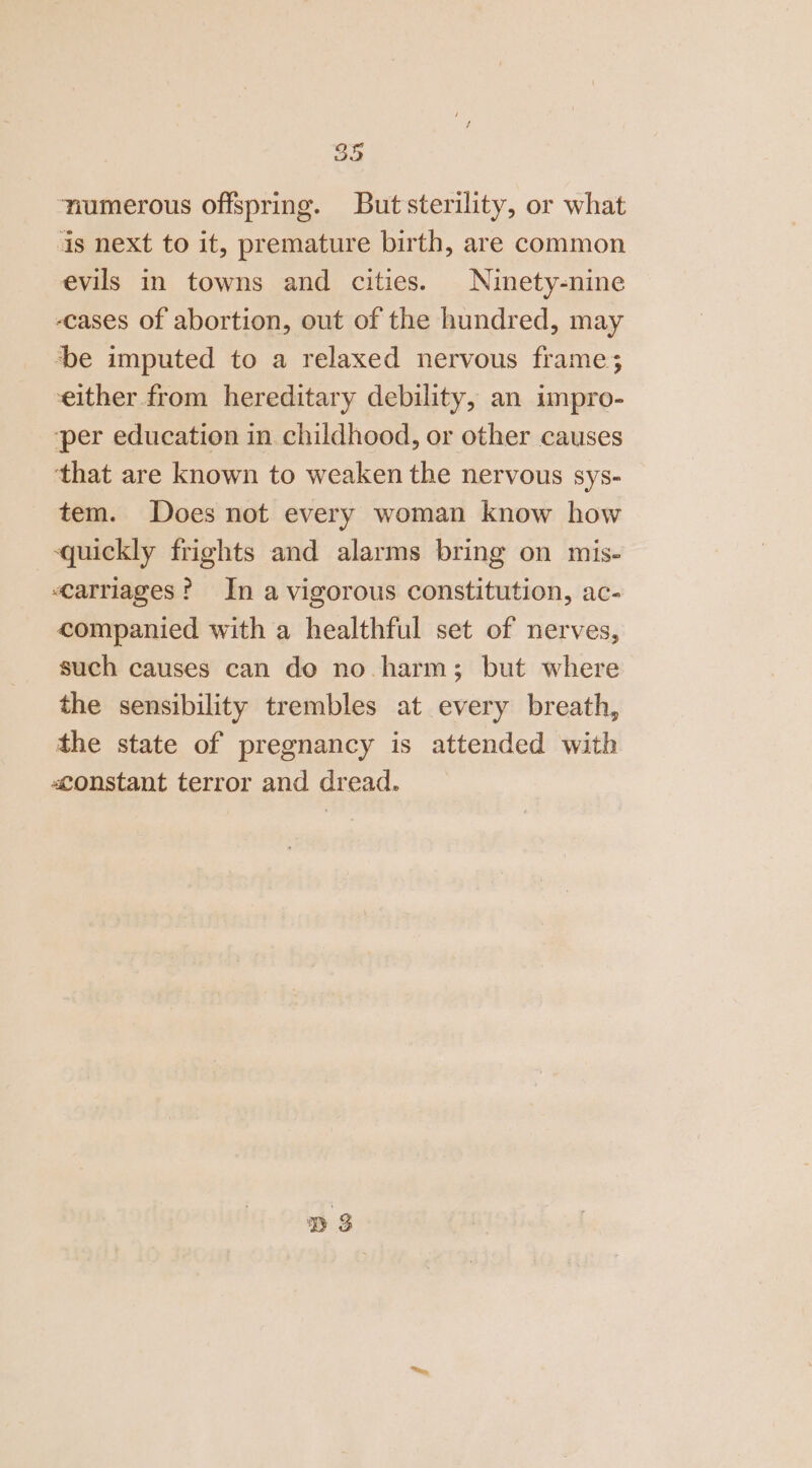 numerous offspring. Butsterility, or what is next to it, premature birth, are common evils in towns and cities. Ninety-nine -cases of abortion, out of the hundred, may be imputed to a relaxed nervous frame; either from hereditary debility, an impro- ‘per education in childhood, or other causes that are known to weaken the nervous sys- tem. Does not every woman know how ‘quickly frights and alarms bring on mis- carriages? In a vigorous constitution, ac- companied with a healthful set of nerves, such causes can do no. harm; but where the sensibility trembles at every breath, the state of pregnancy is attended with «constant terror and dread. D3