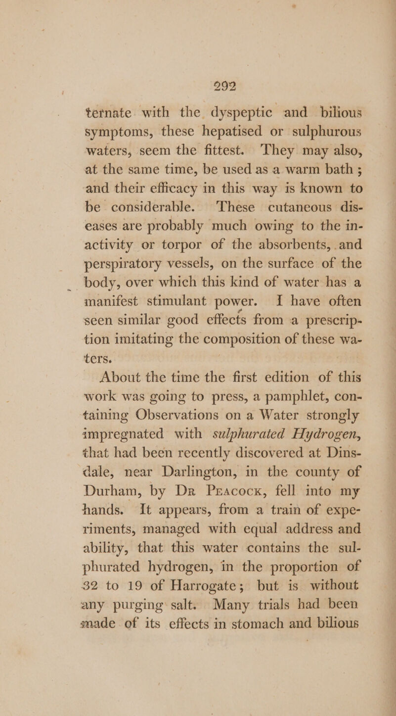 299 ternate with the dyspeptic and_bilious symptoms, these hepatised or sulphurous waters, seem the fittest. ‘They may also, at the same time, be used as a warm bath ; and their efficacy in this way is known to be considerable. These cutaneous dis- eases are probably much owing to the in- activity or torpor of the absorbents, .and perspiratory vessels, on the surface of the body, over which this kind of water has a manifest stimulant power. If have often seen similar good effects from a prescrip- tion imitating the wiagn throne: of these wa- ters. About the time the first edition of this work was going to press, a pamphlet, con- taining Observations on a Water strongly impregnated with szlphurated Hydrogen, that had been recently discovered at Dins- dale, near Darlington, in the county of Durham, by Dr PEAcock, fell into my hands. It appears, from a train of expe- riments, managed with equal address and ability, that éhiis water contains the sul- phurated hydrogen, in the proportion of 32 to 19 of Harrogate; but is without any purging’ salt. Many trials had been made of its effects in stomach and bilious