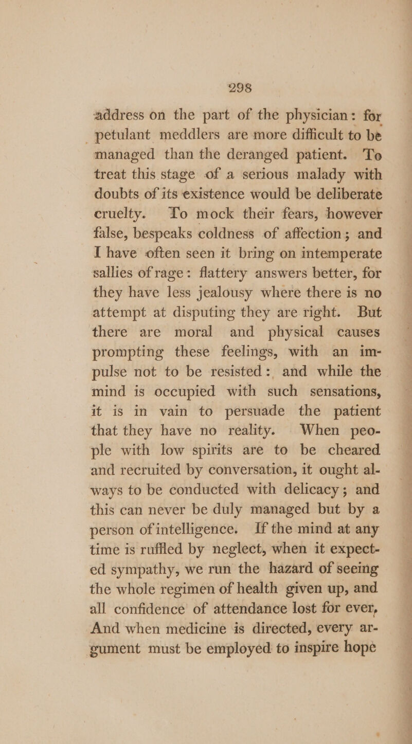 address on the part of the physician: for petulant meddlers are more difficult to be managed than the deranged patient. To treat this stage of a serious malady with doubts of its existence would be deliberate cruelty. To mock their fears, however false, bespeaks coldness of affection; and I have often seen it bring on intemperate sallies of rage: flattery answers better, for they have less jealousy where there is no attempt at disputing they are right. But there are moral and physical causes prompting these feelings, with an im- pulse not to be resisted: and while the mind is occupied with such sensations, it is in vain to persuade the patient that they have no reality. When peo- ple with low spirits are to be cheared and recruited by conversation, it ought al- ways to be conducted with delicacy; and this can never be duly managed but by a person of intelligence. Ifthe mind at any time is ruffled by neglect, when it expect- ed sympathy, we run the hazard of seeing the whole regimen of health given up, and all confidence of attendance lost for ever, And when medicine is directed, every ar- sument must be employed to inspire hope Ss oo