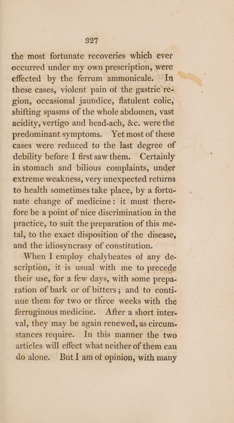 the most fortunate recoveries which ever occurred under my own prescription, were _ these cases, violent pain of the gastric re- gion, occasional jaundice, flatulent colic, shifting spasms of the whole abdomen, vast acidity, vertigo and head-ach, &amp;c. were the predominant symptoms. Yet most of these cases were reduced to the last degree of debility before I firstsawthem. Certainly in stomach and bilious complaints, under extreme weakness, very unexpected returns to health sometimes take place, by a fortu- nate change of medicine: it must there- fore be a point of nice discrimination in the practice, to suit the preparation of this me- tal, to the exact disposition of the disease, and the idiosyncrasy of constitution. When I employ chalybeates of any de- scription, it is usual with me to precede their use, for a few days, with some prepa- ration of bark or of bitters; and to conti- nue them for two or three weeks with the ferruginous medicine. After a short inter. val, they may be again renewed, as circum. stances require. In this manner the two articles will effect what neither of them can do alone. But I am of opinion, with many