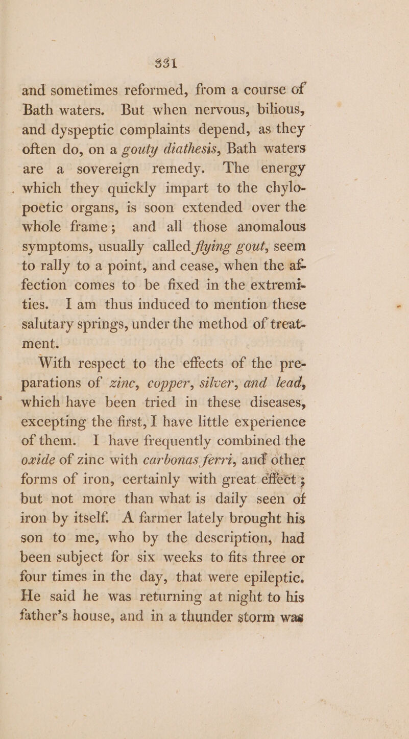 $31 and sometimes reformed, from a course of Bath waters. But when nervous, bilious, and dyspeptic complaints depend, as they - often do, on a gouty diathesis, Bath waters are a sovereign remedy. The energy . which they quickly impart to the chylo- poetic organs, is soon extended over the whole frame; and all those anomalous symptoms, usually called flying gout, seem to rally to a point, and cease, when the af- fection comes to be fixed in the extrem? ties. Jam thus induced to mention these salutary springs, under the method of treat- ment. With respect to the effects of the pre- parations of zinc, copper, silver, and lead, which have been tried in these diseases, excepting the first, I have little experience of them. I have frequently combined the oxide of zinc with carbonas ferri, aud other forms of iron, certainly with great éffect ; but not more than what is daily seen dt iron by itself. A farmer lately brought his son to me, who by the description, had been subject for six weeks to fits three or four times in the day, that were epileptic. He said he was returning at night to his father’s house, and in a thunder storm was
