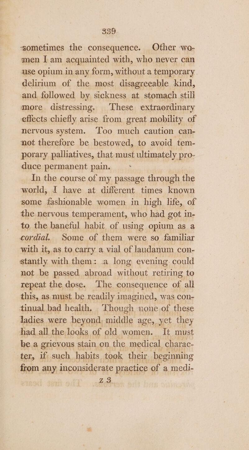 sometimes the consequence. Other wo- men I am acquainted with, who never can use opium in any form, without a temporary. delirium of the most disagreeable kind, and followed by sickness at stomach still more distressing. These extraordinary effects chiefly arise from great mobility of nervous system. ‘Too much caution can- not therefore be bestowed, to avoid tem- porary palliatives, that must ultimately pro- duce permanent pain. In the course of my passage through the world, 1 have at different times known some fashionable women in high life, of the nervous temperament, who had got in- to the baneful habit. of using opium as a cordial. Some of them were so familiar with it, as to carry a vial of laudanum con- stantly with them: .a long evening could not be passed abroad without retiring to repeat the dose. ‘The consequence of all this, as must. be readily imagined, was con- tinual bad health. Though none of these ladies were beyond, middle age, yet they had all the looks of old women. It must be a grievous stain on the medical charac- ter, if such habits took their beginning from any inconsiderate practice of a medi- Z3