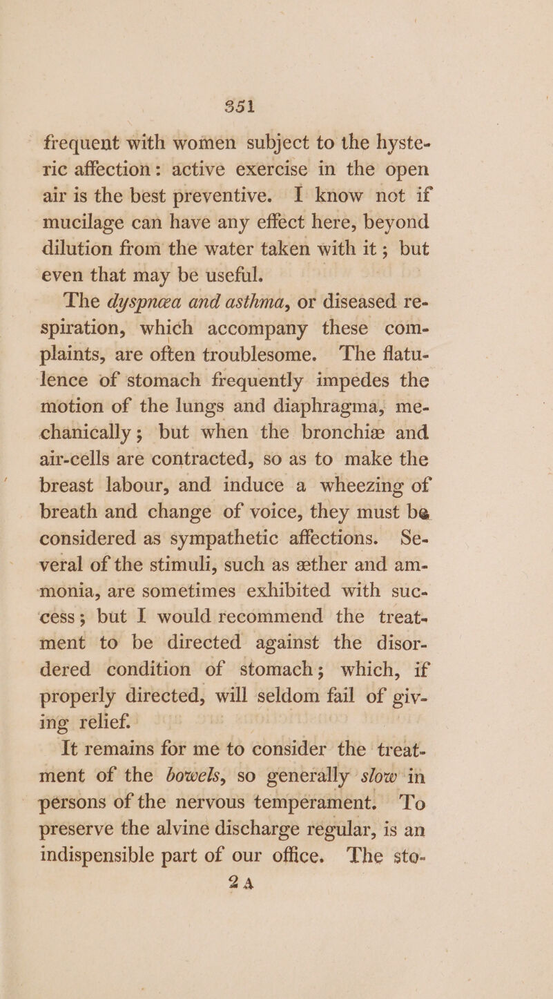 - frequent with women subject to the hyste- ric affection: active exercise in the open air is the best preventive. I know not if mucilage can have any effect here, beyond dilution from the water taken with it ; pat even that may be useful. The dyspnea and asthma, or diseased re- spiration, which accompany these com- plaints, are often troublesome. The flatu- lence of stomach frequently impedes the motion of the lungs and diaphragma, me- chanically ; but when the bronchie and air-cells are contracted, so as to make the breast labour, and induce a wheezing of breath and change of voice, they must be considered as sympathetic affections. Se- veral of the stimuli, such as xether and am- monia, are sometimes exhibited with suc- cess; but I would recommend the treat. ment to be directed against the disor- dered condition of stomach; which, if properly directed, will seldom fail of giv- ing relief. It remains for me to consider the treat- ment of the bowels, so generally ‘slow in persons of the nervous temperament. To preserve the alvine discharge regular, is an indispensible part of our office. The sto- 2A