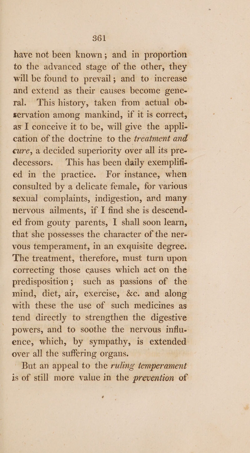 have not been known; and in proportion to the advanced stage of the other, they will be found to prevail; and to increase and extend as their causes become gene- ral. This history, taken from actual ob- servation among mankind, if it is correct, as I conceive it to be, will give the appli- cation of the doctrine to the treatment and cure, a decided superiority over all its pre- decessors. ‘This has been daily exemplifi- ed in the practice. For instance, when consulted by a delicate female, for various sexual complaints, indigestion, and many nervous ailments, if I find she is descend- ed from gouty parents, I shall soon learn, that she possesses the character of the ner- vous temperament, in an exquisite degree. The treatment, therefore, must turn upon correcting those causes which act on the predisposition; such as passions of the mind, diet, air, exercise, &amp;c. and along with these the use of such medicines as tend directly to strengthen the digestive powers, and to soothe the nervous influ- ence, which, by sympathy, is extended over all the suffering organs. - But an appeal to the ruling temperament is of still more value in the prevention of ¢