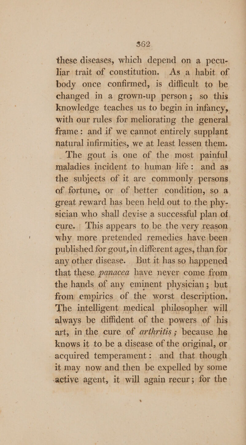 $62 these diseases, which depend on a pecu- liar trait of constitution. As a habit of body once confirmed, is difficult to be changed in a grown-up person; so this knowledge teaches us to begin in infancy, with our rules for meliorating the general frame: and if we cannot entirely supplant natural infirmities, we at least lessen them. The gout is one of the most painful maladies incident to human life: and as the subjects of it are commonly. persons. of fortune, or of better condition, so a great reward has been held out to the phy- sician who shall devise a successful plan of cure. This appears to be the very reason — why more pretended remedies have been published for gout, in different ages, than for any other disease. but it has so happened that these, panacea have never come from the hands of any eminent physician; but from empirics of the worst description. The intelligent medical philosopher will always be diffident of the powers of his art, in the cure of arthritis; because he knows it to be a disease. of the original, or acquired temperament: and that though it may now and then be expelled by some -active agent, it will again recur; for the 5