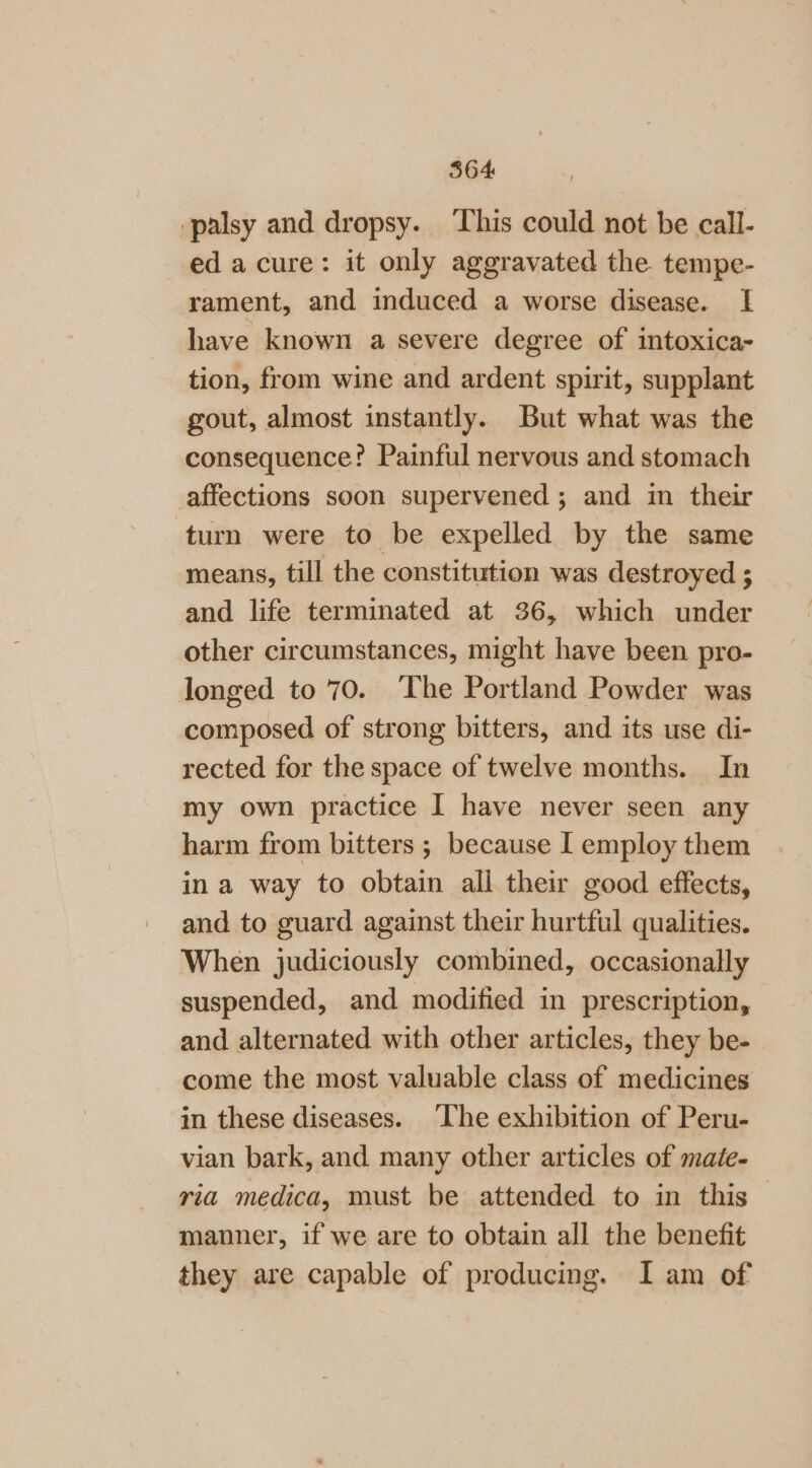 palsy and dropsy. ‘This could not be call- ed acure: it only aggravated the tempe- rament, and induced a worse disease. I have known a severe degree of intoxica- tion, from wine and ardent spirit, supplant gout, almost instantly. But what was the consequence? Painful nervous and stomach affections soon supervened ; and in their turn were to be expelled by the same means, till the constitution was destroyed ; and life terminated at 36, which under other circumstances, might have been pro- longed to 70. The Portland Powder was composed of strong bitters, and its use di- rected for the space of twelve months. In my own practice I have never seen any harm from bitters ; because I employ them in a way to obtain all their good effects, and to guard against their hurtful qualities. When judiciously combined, occasionally suspended, and modified in prescription, and alternated with other articles, they be- come the most valuable class of medicines in these diseases. The exhibition of Peru- vian bark, and many other articles of mate- ria medica, must be attended to in this — manner, if we are to obtain all the benefit they are capable of producing. I am of