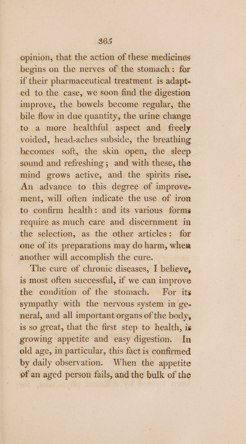 opinion, that the action of these medicines begins on the nerves of the stomach: for if their pharmaceutical treatment is adapt- ed to the case, we soon find the digestion improve, the bowels become regular, the bile flow in due quantity, the urine change to a more healthful aspect and freely voided, head-aches subside, the breathing becomes soft, the skin open, the sleep sound and refreshing; and with these, the mind grows active, and the spirits rise. An advance to this degree of improve- ment, will often indicate the use of iron to confirm health: and its various forms require as much care and discernment in the selection, as the other articles: for one of its preparations may do harm, when another will accomplish the cure. The cure of chronic diseases, I believe, is most often successful, if we can improve the condition of the stomach. For its sympathy with the nervous system in ge- neral, and all important organs of the body, is so great, that the first step to health, is growing appetite and easy digestion. In old age, in particular, this fact is confirmed by daily observation. When the appetite of an aged person fails, and the bulk of the