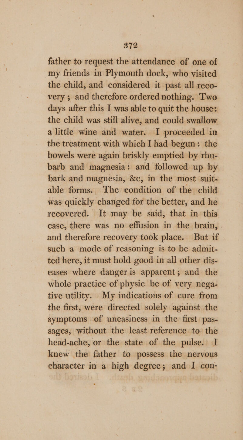 father to request the attendance of one of my friends in Plymouth dock, who visited the child, and considered it past all reco- very ; and therefore ordered nothing. ‘Two days after this I was able to quit the house: the child was still alive, and could swallow a little wine and water. I proceeded in the treatment with which I had begun: the bowels were again briskly emptied by rhu- barb and magnesia: and followed up by bark and magnesia, &amp;c, in the most suit- able forms. The condition of the child was quickly changed for the better, and he recovered. It may be said, that in this case, there was no effusion in the brain, and therefore recovery took place. But if such a mode of reasoning is to be admit- ted here, it must hold good in all other dis- eases where dangeris apparent; and the whole practice of physic be of very nega- tive utility. My indications of cure from the first, were directed solely against the symptoms of uneasiness in the first pas- sages, without the least reference to the head-ache, or the state of the pulse. I knew the father to possess the nervous character in a high degree; and I con-