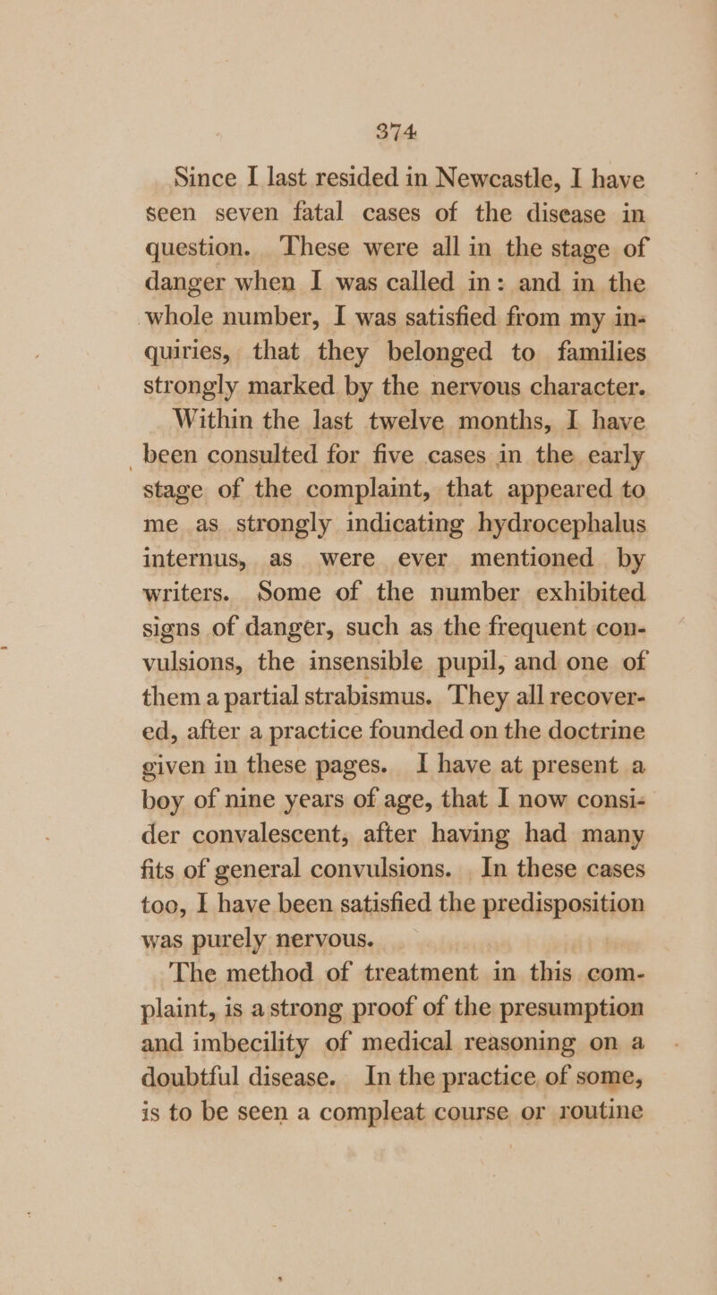 Since [ last resided in Newcastle, I have seen seven fatal cases of the disease in question. These were all in the stage of danger when I was called in: and in the whole number, I was satisfied from my in- quiries, that they belonged to families strongly marked by the nervous character. Within the last twelve months, I have _been consulted for five cases in the early stage of the complaint, that appeared to me as strongly indicating hydrocephalus internus, as were ever mentioned by writers. Some of the number exhibited signs of danger, such as the frequent con- vulsions, the insensible pupil, and one of them a partial strabismus. They all recover- ed, after a practice founded on the doctrine given in these pages. I have at present a boy of nine years of age, that I now consi- der convalescent, after having had many fits of general convulsions. . In these cases too, I have been satisfied the predisposition was purely nervous. The method of treatment in this com- plaint, is a strong proof of the presumption and imbecility of medical reasoning on a doubtful disease. In the practice of some, is to be seen a compleat course or routine