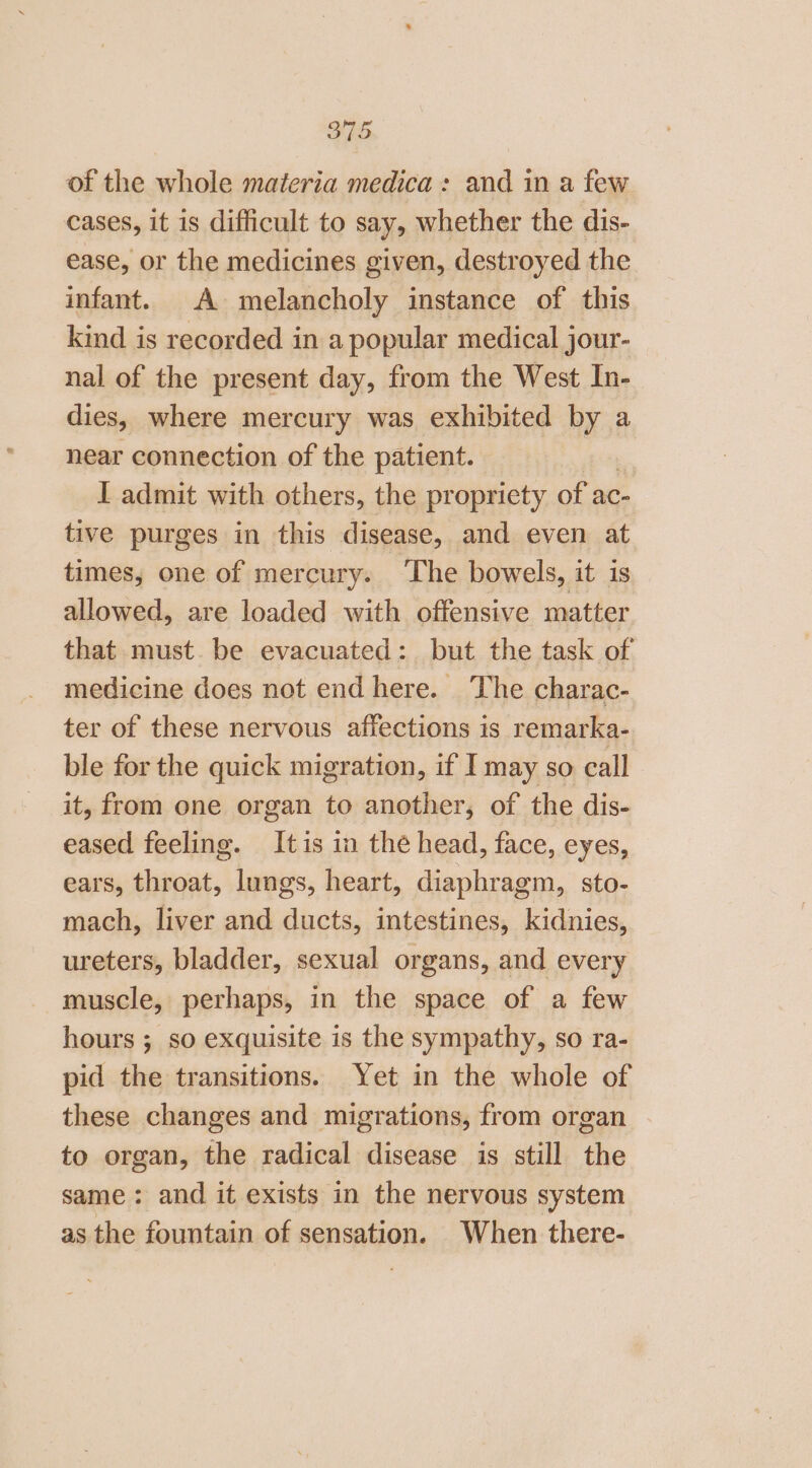 of the whole materia medica: and in a few cases, it is difficult to say, whether the dis- ease, or the medicines given, destroyed the infant. A melancholy instance of this kind is recorded in a popular medical jour- nal of the present day, from the West In- dies, where mercury was exhibited by a near connection of the patient. I admit with others, the propriety of ac- tive purges in this disease, and even at times, one of mercury. ‘The bowels, it is allowed, are loaded with offensive matter that must be evacuated: but the task of medicine does not end here. The charac- ter of these nervous affections is remarka- ble for the quick migration, if I may so call it, from one organ to another, of the dis- eased feeling. Itis in the head, face, eyes, ears, throat, lungs, heart, diaphragm, sto- mach, liver and ducts, intestines, kidnies, ureters, bladder, sexual organs, and every muscle, perhaps, in the space of a few hours ; so exquisite is the sympathy, so ra- pid the transitions. Yet in the whole of these changes and migrations, from organ to organ, the radical disease is still the same: and it exists in the nervous system as the fountain of sensation. When there-