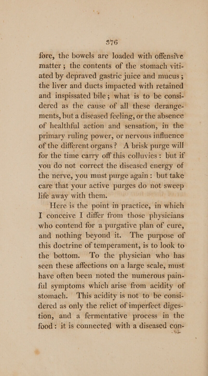 fore, the bowels are loaded with offensive matter ; the contents of the stomach viti- ated by depraved gastric juice and mucus ; the liver and ducts impacted with retained and inspissated bile; what is to be consi- dered as the cause of all these derange- ments, but a diseased feeling, or the absence of healthful action and sensation, in the primary ruling power, or nervous influence of the different organs? A brisk purge will for the time carry off this colluvies: but if vou do not correct the diseased energy of the nerve, you must purge again: but take care that your active purges do not sweep life away with them. Here is the point in practice, in which I conceive I differ from those physicians who contend for a purgative plan of cure, and nothing beyond it. The purpose of this doctrine of temperament, is to look to the bottom. To the physician who has seen these affections on a large scale, must have often been noted the numerous pain- ful symptoms which arise from acidity of stomach. ‘This acidity is not to be consi- dered as only the relict of imperfect diges- tion, and a fermentative process in the food: it is connected with a diseased con- ~ ike