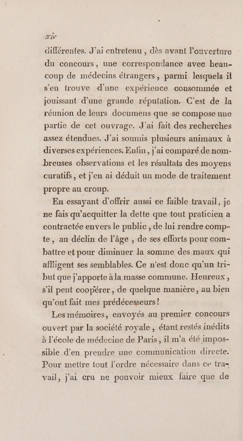 Ti différentes. J'ai entretenu , dès avant l'ouverture du concours, une correspondance avec beau- coup de médecins étrangers, parmi lesquels il s'en trouve d'une expérience consommée et jouissant d’une grande réputation. C'est de la réunion de leurs documens que se compose une partie de cet ouvrage. J'ai fait des recherches assez étendues. J'ai soumis plusieurs animaux à diverses expériences. Enfin, j'ai comparé de nom- breuses observations et les résultats des moyens curatifs, et j'en ai déduit un mode de traitement propre au Croup. | En essayant d'offrir aussi ce faible travail, je ne fais qu'acquitter la dette que tout praticien a contractée envers le public , de lui rendre comp- te, au déclin de l’âge , de ses efforts pour com- battre et pour diminuer la somme des maux qui afllisgent ses semblables. Ce n'est donc qu'un tri- but que j'apporte à la masse commune. Heureux , s’il peut coopérer, de quelque manière, au bien qu'ont fait mes prédécesseurs! Les mémoires, envoyés au premier concours ouvert par la société royale, étant restés inédits à l'école de médecine de Paris, il m’a été impos- sible d'en prendre une communication directe. Pour mettre tout l’ordre nécessaire dans ce tra vail, j'ai cru ne pouvoir mieux faire que de