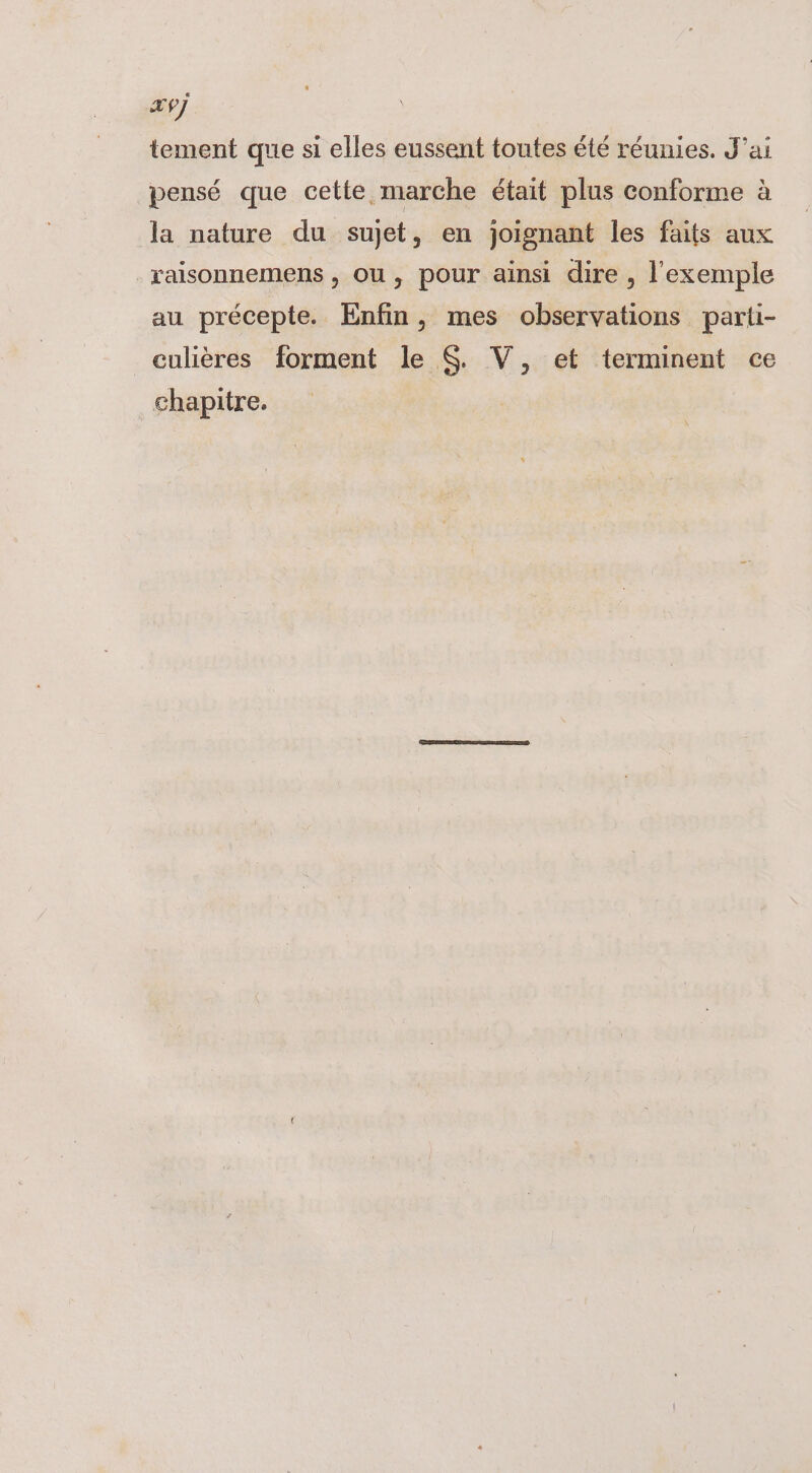 Ex7] tement que si elles eussent toutes été réunies. J'ai pensé que cette marche était plus conforme à la nature du sujet, en joignant les faits aux raisonnemens , OU, pour ainsi dire , l'exemple au précepte. Enfin, mes observations parti- culières forment le $. V, et terminent ce chapitre.