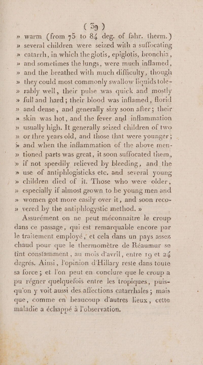 » several children were seized with a suffocating » catarrh, in which theglotis, epiglotis, Eh » and sometimes the lungs, were much inflamed, » and the breathed with much difficulty, though » they could most commonly swallow liquids tole- » rably well, their pulse was quick A mostly » full and ane their blood was inflamed, florid » and dense, and generally sizy soon after; their » skin was hot, and the fever and inflammation » usually high. It generally seized children of two » orithre years old, and those that were younger; » and when the inflammation of the above men- » tioned parts was great, it soon suffocated tnem, » use of antiphlogisticks etc. and several young » children died of it. Those who were older, » especially if almost grown to be young men and » women got more easily over it, and soon reco- » vered by the antiphlogystic method. » Assurément on ne peut méconnaitre le croup dans ce passage, qui est remarquable encore par le traitement employé ; et cela dans un pays assez chaud pour que le thermomètre de Réaumur se tint constamment , au mois d'avril, entre 19 et 24 degrés. Ainsi, l'opinion d'Hillary reste dans toute sa Le et l'on peut en conclure que le creup à pu régner quelquelois entre les tropiques, puis- qu'on y voit aussi des,affections catarrhales ; mais que, comme en beaucoup d'autres lieux, cette maladie a échappé à l'observation,