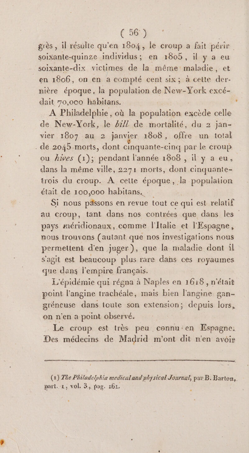 | ( 56°) grès , il résulte qu'en 1804, le croup a fait pére. soixante-quinze individus; en 1605, il y a eu . soixante-dix victimes de la même maladie, et _en 1806, on en a compté cent six; à cette der- nière époque, la population de Non York excé- dait 70,oc0 habitans. A Philadelphie, où la cpélatihe Gba celle de New-York, le 4/1 de mortalité, du 2 jan- vier 1807 au 2 janvier 1808, offre un total . dé 2045-morts, dont cinquante-cinq par le croup ou Aives (1); pendant l’année 1806 , il y a eu, clans la même ville, 2271 morts, dont cinquante- trois du croup. À cette époque, la population était de 100,000 habitans._ Si nous pässons en revue tout ce qui est relatif au croup, tant dans nos contrées que dans les” pays méridionaux, comme l'Italie et l'Espagne, nous trouvons (autant que nos investigations nous permettent d'en juger), que la maladie dont il s'agit est beaucoup plus rare dans ces royaumes que dans l'empire français. L'épidémie qui régna à Naples en 1618 , n'était point l'angine trachéale, mais bien l'angine gan- gréneuse dans toute son extension ; depuis lors, on n'en a point observé. Le croup est très peu. cennu:en Espagne Des médecins de Madrid m'ont dit n'en avoir 1 (1) Te Philadelphie medicaland physical Journal, par B. Barton,