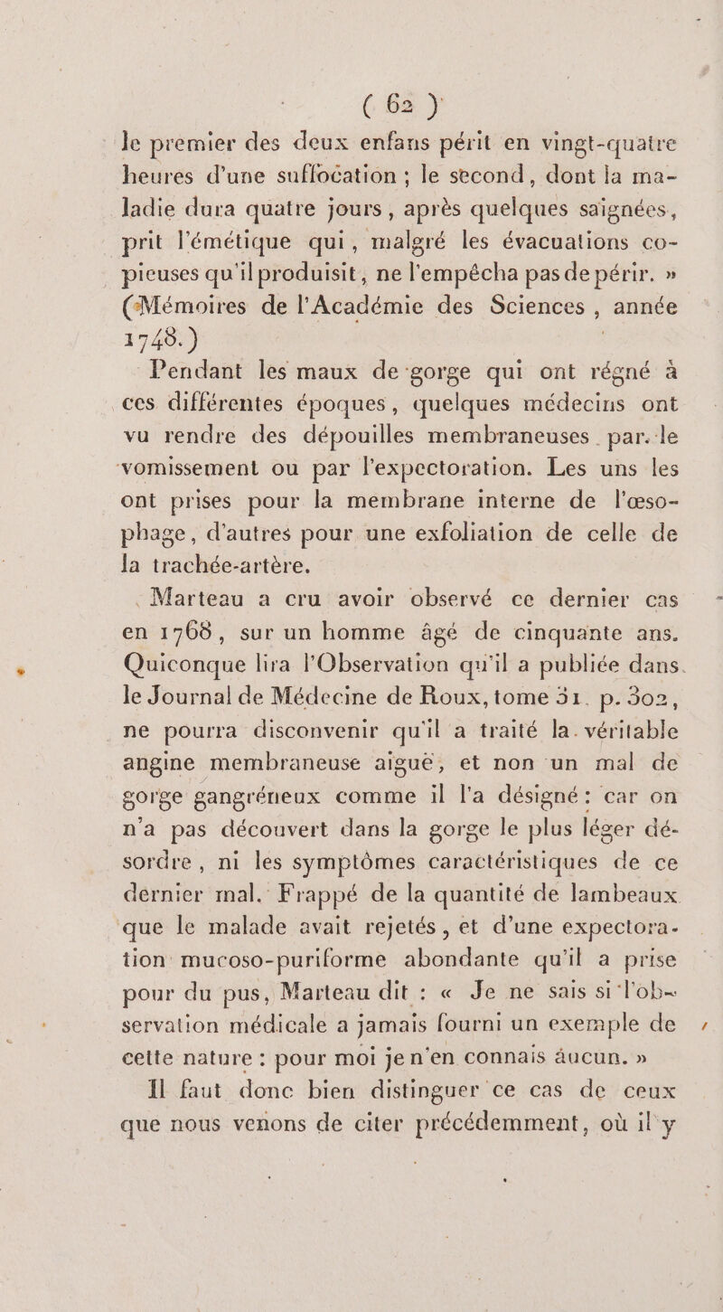 Je premier des deux enfans périt en vingt-quatre heures d’une sufflocation ; le second, dont la ma- ladie dura quatre jours, après quelques saignées, prit l'émétique qui, malgré les évacuations co- pieuses qu'il produisit, ne l'empécha pas de périr. » (Mémoires de l'Académie des Sciences , année 1748.) Pendant les maux de gorge qui ont régné à ces différentes époques, quelques médecins ont vu rendre des dépouilles membraneuses par. le vomissement ou par l’expectoration. Les uns les ont prises pour la membrane interne de l'æso- phage, d’autres pour une exfoliation de celle de la trachée-artère. : Marteau a cru avoir observé ce dernier cas en 1766, sur un homme âgé de cinquante ans. Quiconque lira FObservation qu'il a publiée dans. le Journal de Médecine de Roux, tome 51. p. 302, ne pourra disconvenir qu'il a traité la. véritable angine membraneuse aigue, et non un mal de gorge gangréneux comme il l'a désigné: car on na pas découvert dans la gorge le plus léger dé- sordre , ni les symptômes caractéristiques ce dernier mal. Frappé de la quantité de lambeaux que le malade avait rejetés, et d’une expectora. tion mucoso-puriforme abondante qu'il a prise pour du pus, Marteau dit : « Je ne sais si lob= servation médicale a jamais _— un de cetie nature : pour moi jen ‘en connais aucun. » IL faut donc bien distinguer ce cas de ceux que nous venons de citer ÉtcélEmntEe où il y