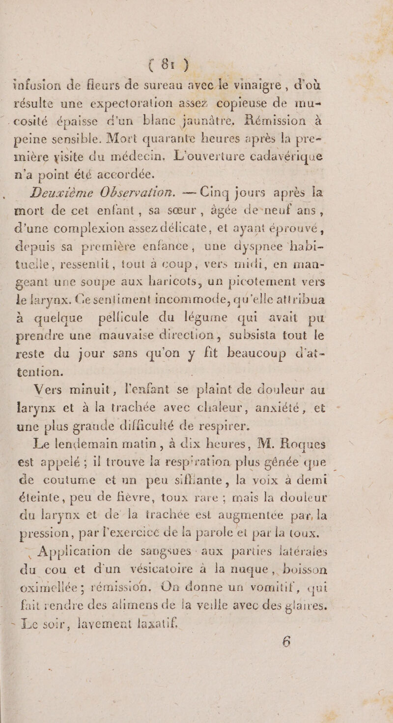 (SE infusion de fleurs de sureau avec le vinaigre , d'où résulte une expectoralion assez. copieuse de ITU — cosité épaisse d'un blanc jaunâtre, émission à peine sensible. Mort quarante heures après la pre- imière visite du médecin. L'ouverture cadavéri ique n'a point été accordée. . Deuxième Observation. — Ging ] jours après la mort de cet enfant, sa sœur , àgée de-neuf ans, d’une complexion assez ARR et ayant éprouvé, depuis sa première enfance, une dyspnee habi- tueile, resseniit, tout à coup, vers midi, en man- geant une soupe aux haricots, un picotement vers le larynx. Ge sentiment incommode, qu'elle attribua à quelque pellicule du légume qui avait pu prendre une mauvaise direction, subsisla tout le reste du jour sans qu'on y fit beaucoup d'at- tention. Vers minuit, l'enfant se plaint de douleur au larynx et à la trachée avec chialeur, anxiété, et une plus graude difficulté de respirer. Le lendemain matin, à dix heures, M. Roques est appelé ; il trouve la resp'ration plus génée que de coutume et un peu sifliante, la voix à demi éteinte, peu de fièvre, toux rare ; mais la douleur du larynx et de la trachée est augmentée par, la pression, par l'exercice de la parole et par la toux. | Application de sangsues aux parties latérales du cou et d'un vésicatoire à la nuque, boisson oximellée ; rémission. On donne un vomitif, qui fait rendre des alimens de la veille avec des ner &gt; Le soir, lavement laxatif,