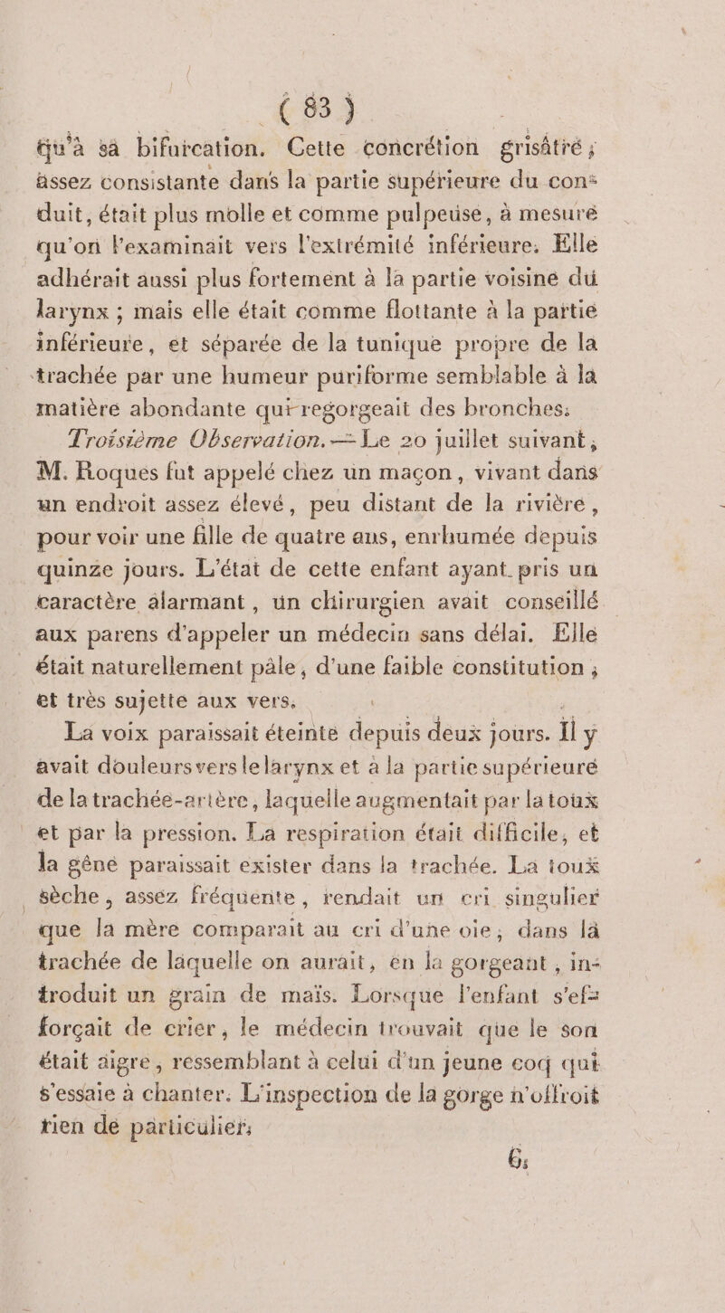 tu'à sa bifurcation. Cette concrétion grisâtré ; assez consistante dans la partie supérieure du con: duit, était plus molle et comme pulpeuse, à mesuré qu'on lexaminait vers l'extrémité inférieure. Elle adhérait aussi plus fortement à la partie voisiné di larynx ; mais elle était comme flottante à la païtie inférieure, ét séparée de la tunique propre de la ‘trachée par une humeur puriforme semblable à la matière abondante qutregorgeait des bronches: Troisième Observation. — Le 20 juillet suivant ; M. Roques fut appelé chez un maçon, vivant dans an endroit assez élevé, peu distant de la rivièré, pour voir une fille de quatre aus, enrhumée depuis quinze jours. L'état de cette enfant ayant pris un caractère alarmant , ün chirurgien avait conseillé aux parens dde un médecin sans délai. Ælle _ était naturellement pâle, d’une faible constitution ; et très sujette aux vers, La voix paraissait éteinte depuis deux jours. il ÿ avait douleursvers lelarynx et à la partie supérieuré de latrachée-arière, laquelle augmentait par latoux et par là pression. La respiration était difficile, et la gêné paraissait exister dans la trachée. La ioux sèche , asséz fréquerite , rendait un cri singulier que Ja mère comparait au cri d’une oie, dans. lä trachée de läquelle on aurait, en la gorgeant , troduit un grain de maïs. Lorsque l'enfant forçait de crier, le médecin trouvait que le son était aigre , ressemblant à celui d'un jeune cod qui $'essaie à chanter. L'inspection de la gorge n'offroit rien de particulier, 6