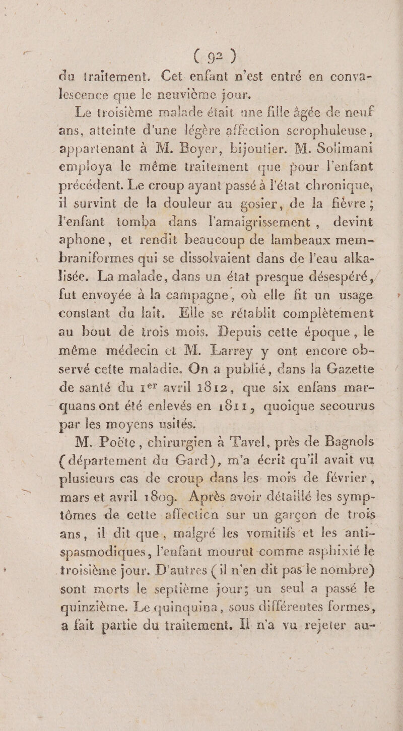 (9) du traitement. Cet enfant n’est entré en conva- lescence que le neuvième jour. Le troisième malade était une fille à gen de neuf ans, atteinte d’une légère affection scrophuleuse, appartenant à M. Boyer, bijoutier. M. Solimani employa le même traitement que pour l'enfant précédent. Le croup ayant passé à l'état chronique, il survint de la douleur au gosier, de la fièvre ; l'enfant iomba dans l'amaigrissement , devint aphone, et rendit beaucoup de lambeaux mem- braniformes qui se dissolvaient dans de l’eau alka- Jisée. La malade, dans un état presque désespéré, fut envoyée à la campagne, où elle fit un usage constant du lait. Elle se rétablit complètement au bout de trois mois. Depuis cette époque, le même médecin ct M. Earrey y ont encore ob- servé cette maladie. On a publié, dans la Gazette de santé du 1°* avril 2812, que six enfans mar- quans ont été enlevés en 1811, quoique secourus par les moyens usités. M. Poëte, chirurgien à Tavel, près de Bagnols (département du Gard), m'a écrit qu'il avait vu plusieurs cas de croup dans les mois de février, mars et avril 180g. Après avoir détaillé les symp- tômes de cette affectien sur un garçon de trois ans, 1l dit que, malgré les vomitifs'et les anti- spasmodiques, l'enfant mourut-comme asphixié le troisième jour. D'autres (il n'en dit pas le nombre) sont morts le septième jour; un seul a passé le quinzième. Le quinquina, sous différentes formes, a fait partie du traitement. Îl n'a vu rejeter au-