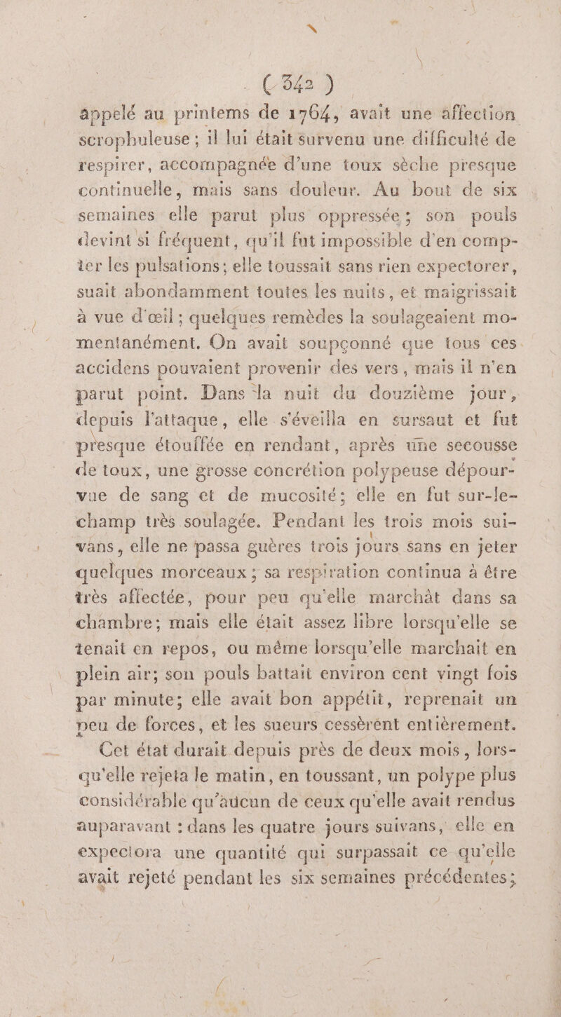 53) / scrophuleuse ; 1] lui était survenu une difficulté de respirer, accompagnée d’une toux sèche presque continuelle, mais sans douleur. Au bout de six semaines elle parut plus oppressée; son pouls devint si fréquent, qu'il fut impossible d'en comp- ter les pulsations; elle toussait sans rien expectorer, suait abondamment toutes les nuits, et maigrissait à vue d'œil ; quelques remèdes la soulageaient mo- mentanément. On avait soupçonné que tous ces accidens pouvaient provenir des vers, mais il n’en parut point. Dans la nuit du douzième jour, depuis l'attaque, elle s'éveilla en sursaut et fut presque étouffée en rendant, une secousse de toux, une grosse concrétion polypeuse dépour- vue de sang et de mucosité; elle en fut sur-le- champ très soulagée. Péddat les trois MOIS suI- Vans, elle ne passa guères trois jours Sans en jeter bushrdés morceaux ; sa respiration continua à être très affectée, pour peu qu'elle marchàt dans sa chambre; mais elle était assez libre lorsqu'elle se tenait en repos, ou méme lorsqu'elle marchait en plein air; son pouls battait environ cent vingt fois par minute; elle avait bon appétit, reprenait un peu de forces, et les sueurs cessèrént entièrement. Cet état durait depuis près de deux mois, lors- qu'elle rejeta le matin, en toussant, un polype plus considérable qu'aucun de ceux qu'elle avait rendus auparavant : dans les quatre jours suivans, elle en expeciora une quantité qui surpassait ce qu'elle avait rejeté pendant les six semaines précédentes; /