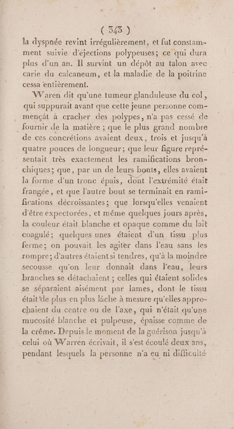 # ES (ONE 0 la dyspnée revint irrégulièrement, et fut constam- ment suivie d'éjections polypeuses; ce qui dura plus d'un an. Il survint un dépôt au talon avec carie du calcaneum, et la maladie de la poitrine cessa entièrement. Le VWVaren dit qu'une tumeur glanduleuse du col, qui suppurait avant que celte Jeune personne com- mençât à cracher des polypes, n'a pas cessé de fournir de la matière ; que le plus grand nombre de ces concrétions avaient deux, trois et jusqu’à quatre pouces de longueur; que leur figure repré- sentait très exactement les ramifications bron- chiques; que, par un de leurs bouts, elles avaient Ja forme d’un tronc épais, dont l'extrémité était frangée , et que l’autre bout se terminait en rami- fications décroissantes; que lorsqu'elles venaient d'être expectorées, et même quelques jours après, la couleur était blanche et opaque comme du lait coagulé; quelques unes étaient d'un tissu plus ferme; on pouvait les agiter dans l’eau sans les rompre; d'autres étaient si tendres, qu’à la moindre secousse qu'on leur donnait dans l'eau, leurs branches se détachaient ; celles qui étaient solides se séparaient aisément par lames, dont le tissu était'de plus en plus liche à mesure qu'elles appro- chaient du centre ou de l'axe, qui n'était qu'une mucosité blanche et pulpeuse, épaisse comme de la crême. Depuis le moment de la guérison jusqu'a celui où Warren écrivait, il s’est écoulé deux ans, pendant lesquels la personne n'a eu nt difhcullé æÆ
